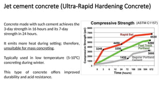 Jet cement concrete (Ultra-Rapid Hardening Concrete)
Concrete made with such cement achieves the
3-day strength in 16 hours and its 7-day
strength in 24 hours.
It emits more heat during setting; therefore,
unsuitable for mass concreting.
Typically used in low temperature (5-10°C)
concreting during winter.
This type of concrete offers improved
durability and acid resistance.
 