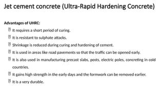 Jet cement concrete (Ultra-Rapid Hardening Concrete)
Advantages of UHRC:
 It requires a short period of curing.
 It is resistant to sulphate attacks.
 Shrinkage is reduced during curing and hardening of cement.
 It is used in areas like road pavements so that the traffic can be opened early.
 It is also used in manufacturing precast slabs, posts, electric poles, concreting in cold
countries.
 It gains high strength in the early days and the formwork can be removed earlier.
 It is a very durable.
 