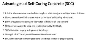 Advantages of Self-Curing Concrete (SCC)
• It is the alternate concrete in desert regions where major scarcity of water is there.
• Slump value rise with increase in the quantity of self-curing admixture.
• Self-Curing concrete contains the water to hydrate all the cement.
• SCC provides water to keep the relative humidity (RH) high.
• SCC eliminates largely autogenous shrinkage.
• Strength of SCC is on par with conventional concrete.
• SCC is the answer to many problems faced due to lack of proper curing
 