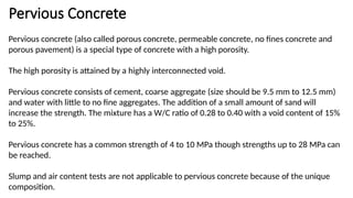 Pervious Concrete
Pervious concrete (also called porous concrete, permeable concrete, no fines concrete and
porous pavement) is a special type of concrete with a high porosity.
The high porosity is attained by a highly interconnected void.
Pervious concrete consists of cement, coarse aggregate (size should be 9.5 mm to 12.5 mm)
and water with little to no fine aggregates. The addition of a small amount of sand will
increase the strength. The mixture has a W/C ratio of 0.28 to 0.40 with a void content of 15%
to 25%.
Pervious concrete has a common strength of 4 to 10 MPa though strengths up to 28 MPa can
be reached.
Slump and air content tests are not applicable to pervious concrete because of the unique
composition.
 