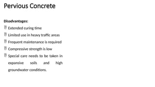 Pervious Concrete
Disadvantages:
 Extended curing time
 Limited use in heavy traffic areas
 Frequent maintenance is required
 Compressive strength is low
 Special care needs to be taken in
expansive soils and high
groundwater conditions.
 