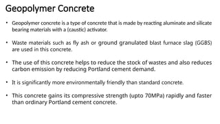 Geopolymer Concrete
• Geopolymer concrete is a type of concrete that is made by reacting aluminate and silicate
bearing materials with a (caustic) activator.
• Waste materials such as fly ash or ground granulated blast furnace slag (GGBS)
are used in this concrete.
• The use of this concrete helps to reduce the stock of wastes and also reduces
carbon emission by reducing Portland cement demand.
• It is significantly more environmentally friendly than standard concrete.
• This concrete gains its compressive strength (upto 70MPa) rapidly and faster
than ordinary Portland cement concrete.
 