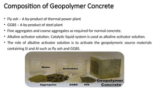 Composition of Geopolymer Concrete
• Fly ash – A by-product of thermal power plant
• GGBS – A by-product of steel plant
• Fine aggregates and coarse aggregates as required for normal concrete.
• Alkaline activator solution. Catalytic liquid system is used as alkaline activator solution.
• The role of alkaline activator solution is to activate the geopolymeric source materials
containing Si and Al such as fly ash and GGBS.
 