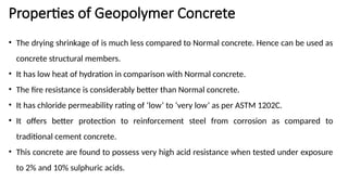 Properties of Geopolymer Concrete
• The drying shrinkage of is much less compared to Normal concrete. Hence can be used as
concrete structural members.
• It has low heat of hydration in comparison with Normal concrete.
• The fire resistance is considerably better than Normal concrete.
• It has chloride permeability rating of ‘low’ to ‘very low’ as per ASTM 1202C.
• It offers better protection to reinforcement steel from corrosion as compared to
traditional cement concrete.
• This concrete are found to possess very high acid resistance when tested under exposure
to 2% and 10% sulphuric acids.
 