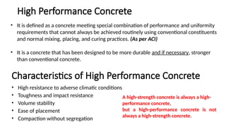 • It is defined as a concrete meeting special combination of performance and uniformity
requirements that cannot always be achieved routinely using conventional constituents
and normal mixing, placing, and curing practices. (As per ACI)
• It is a concrete that has been designed to be more durable and if necessary, stronger
than conventional concrete.
Characteristics of High Performance Concrete
• High resistance to adverse climatic conditions
• Toughness and impact resistance
• Volume stability
• Ease of placement
• Compaction without segregation
High Performance Concrete
A high-strength concrete is always a high-
performance concrete,
but a high-performance concrete is not
always a high-strength concrete.
 