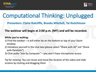 Computational Thinking: Unplugged
Presenters: Claire Ratcliffe, Brooks Mitchell, Tai Hutchinson
The webinar will begin at 2:00 p.m. (MT) and will be recorded.
While you’re waiting:
1) Find the toolbar – it will either be on the bottom or top of your Zoom
window
2) Introduce yourself in the chat box (please select “Share with All” not “Share
with Panelists”)
3) Click audio “Join by Computer” – you won’t have microphone access
Tip for viewing: You can resize and move the location of the video and slide
screens by clicking and dragging them
 