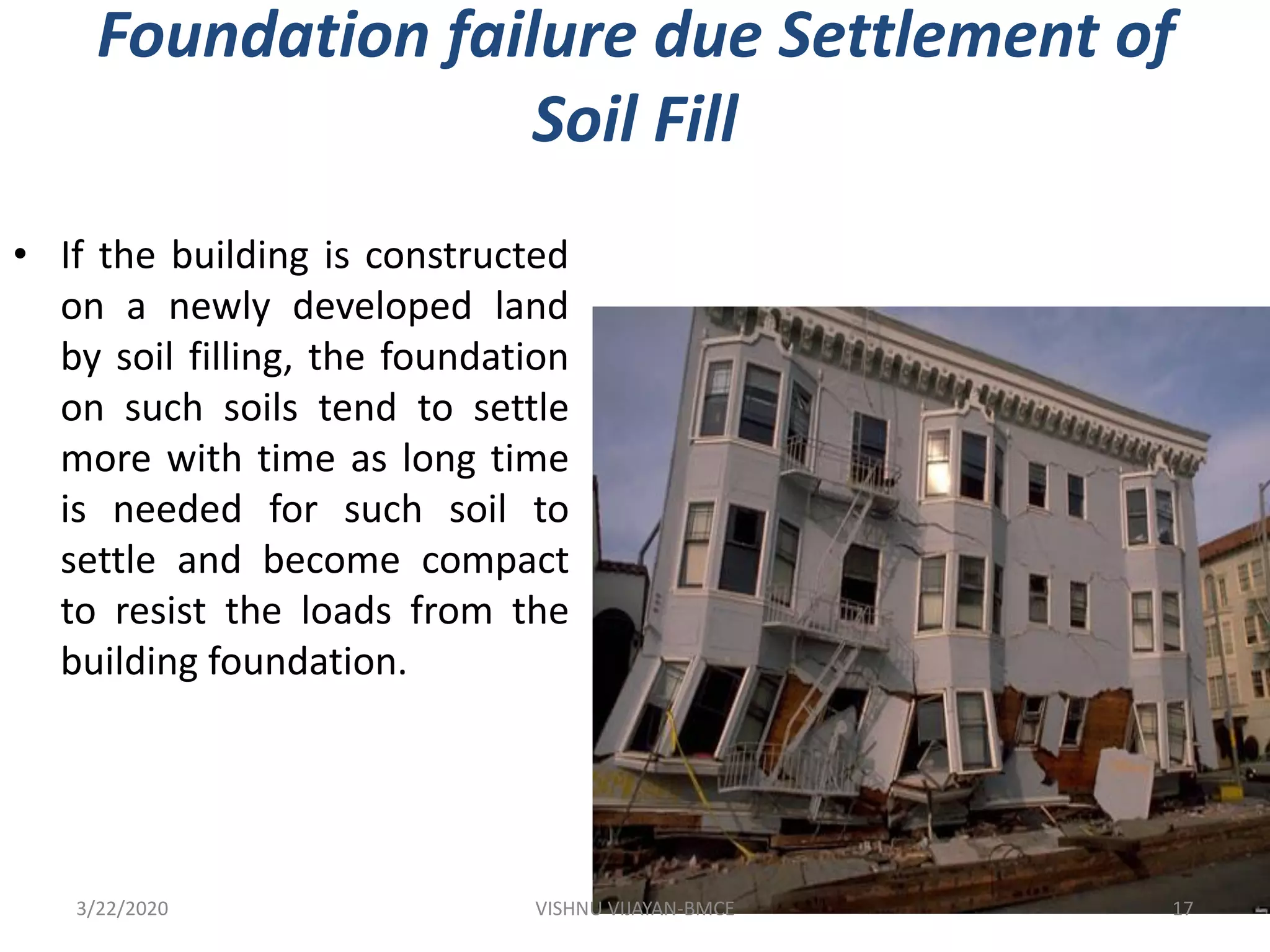 Foundation failure due Settlement of
Soil Fill
• If the building is constructed
on a newly developed land
by soil filling, the foundation
on such soils tend to settle
more with time as long time
is needed for such soil to
settle and become compact
to resist the loads from the
building foundation.
3/22/2020 17VISHNU VIJAYAN-BMCE
 