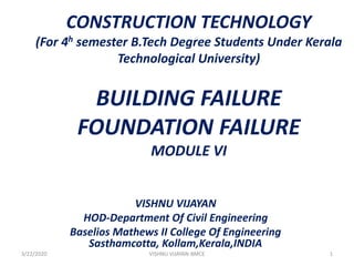 CONSTRUCTION TECHNOLOGY
(For 4h semester B.Tech Degree Students Under Kerala
Technological University)
BUILDING FAILURE
FOUNDATION FAILURE
MODULE VI
VISHNU VIJAYAN
HOD-Department Of Civil Engineering
Baselios Mathews II College Of Engineering
Sasthamcotta, Kollam,Kerala,INDIA
3/22/2020 1VISHNU VIJAYAN-BMCE
 