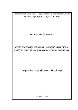 BỘ GIÁO DỤC VÀ ĐÀO TẠO BỘ LAO ĐỘNG - THƯƠNG BINH VÀ XÃ HỘI
TRƯỜNG ĐẠI HỌC LAO ĐỘNG – XÃ HỘI
HOÀNG THIÊN TRANG
CÔNGTÁCXÃHỘIVỚINGƯỜILAO ĐỘNG NHẬP CƯTẠI
PHƯỜNGPHÚC XÁ–QUẬNBAĐÌNH–THÀNHPHỐHÀNỘI
LUẬN VĂN THẠC SĨ CÔNG TÁC XÃ HỘI
HÀ NỘI - 2017
 