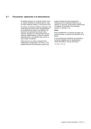 2.7   Conclusión: aplicación a la electrotecnia

               El método expuesto en el párrafo anterior tiene      pueden medirse tanto las impedancias
               un interés inmediato en la electricidad en caso      simétricas de los materiales eléctricos (ver
               de redes trifásicas lineales y a frecuencia única.   capítulo 3) como las componentes simétricas de
               En efecto, los sistemas trifásicos aplicados a las   un sistema de tensiones o de corrientes
               redes eléctricas pueden estar desequilibrados        (capítulo 4, ejemplo nº 4).
               por asimetría de la carga o por defectos. Es         Notas
               evidente la simplicidad que ofrecen estos            n por simplificación, en el texto que sigue, los
               cálculos, basados en la superposición de tres        vectores tensión y corriente se escribirán sin la
               sistemas independientes, al permitir tratarlos       flecha,
               separadamente, convirtiendo cada uno en un
               caso simple monofásico.                              n las componentes simétricas de tensiones y
                                                                    corrientes elegidas para la representación
               Observaremos que estas manipulaciones                simple del sistema, son las de la fase 1:
               matemáticas corresponden, de hecho, a una
               realidad física de los fenómenos, puesto que         V1 =Vd + Vi + Vo.




                                                                               Cuaderno Técnico Schneider n° 018 / p. 11
 