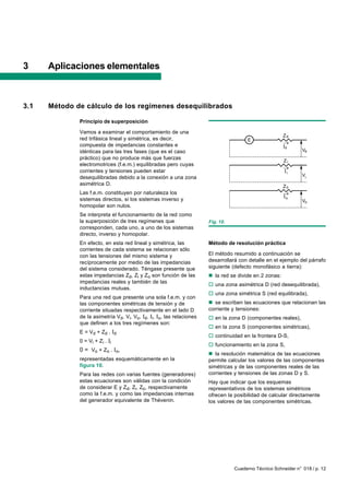 3     Aplicaciones elementales



3.1   Método de cálculo de los regímenes desequilibrados

              Principio de superposición

              Vamos a examinar el comportamiento de una
                                                                                                        Zd
              red trifásica lineal y simétrica, es decir,                              E
              compuesta de impedancias constantes e                                                     d
              idénticas para las tres fases (que es el caso                                                     Vd
              práctico) que no produce más que fuerzas
                                                                                                        Zi
              electromotrices (f.e.m.) equilibradas pero cuyas
              corrientes y tensiones pueden estar                                                        i
              desequilibradas debido a la conexión a una zona                                                   Vi
              asimétrica D.                                                                             Zo
              Las f.e.m. constituyen por naturaleza los
                                                                                                        o
              sistemas directos, si los sistemas inverso y                                                      Vo
              homopolar son nulos.
              Se interpreta el funcionamiento de la red como
              la superposición de tres regímenes que                   Fig. 10.
              corresponden, cada uno, a uno de los sistemas
              directo, inverso y homopolar.
              En efecto, en esta red lineal y simétrica, las           Método de resolución práctica
              corrientes de cada sistema se relacionan sólo
              con las tensiones del mismo sistema y                    El método resumido a continuación se
              recíprocamente por medio de las impedancias              desarrollará con detalle en el ejemplo del párrafo
              del sistema considerado. Téngase presente que            siguiente (defecto monofásico a tierra):
              estas impedancias Zd, Zi y Zo son función de las         n la red se divide en 2 zonas:
              impedancias reales y también de las
                                                                       o una zona asimétrica D (red desequilibrada),
              inductancias mutuas.
                                                                       o una zona simétrica S (red equilibrada),
              Para una red que presente una sola f.e.m. y con
              las componentes simétricas de tensión y de               n se escriben las ecuaciones que relacionan las
              corriente situadas respectivamente en el lado D          corriente y tensiones:
              de la asimetría Vd, Vi, Vo, Id, Ii, Io, las relaciones   o en la zona D (componentes reales),
              que definen a los tres regímenes son:
                                                                       o en la zona S (componentes simétricas),
              E = V d + Zd . I d
                                                                       o continuidad en la frontera D-S,
              0 = Vi + Z i . I i
                                                                       o funcionamiento en la zona S,
              0 = Vo + Zo . Io,
                                                                       n la resolución matemática de las ecuaciones
              representadas esquemáticamente en la                     permite calcular los valores de las componentes
              figura 10.                                               simétricas y de las componentes reales de las
              Para las redes con varias fuentes (generadores)          corrientes y tensiones de las zonas D y S.
              estas ecuaciones son válidas con la condición            Hay que indicar que los esquemas
              de considerar E y Zd, Zi, Zo, respectivamente            representativos de los sistemas simétricos
              como la f.e.m. y como las impedancias internas           ofrecen la posibilidad de calcular directamente
              del generador equivalente de Thévenin.                   los valores de las componentes simétricas.




                                                                                  Cuaderno Técnico Schneider n° 018 / p. 12
 