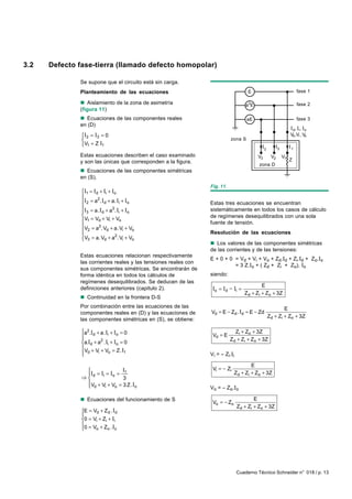 3.2   Defecto fase-tierra (llamado defecto homopolar)

              Se supone que el circuito está sin carga.
              Planteamiento de las ecuaciones                                            E                                fase 1

              n Aislamiento de la zona de asimetría                                     a2E                               fase 2
              (figura 11)
              n Ecuaciones de las componentes reales                                    aE                                fase 3
              en (D)
                                                                                                                       d, i, o
                I 2 = I3 = 0                                                                                         Vd ,Vi , Vo
                                                                             zona S
                V1 = Z I1
                                                                                                   3         2        1
              Estas ecuaciones describen el caso examinado                                    V3        V2       V1
              y son las únicas que corresponden a la figura.                                                          Z
                                                                                              zona D
              n Ecuaciones de las componentes simétricas
              en (S).
                                                                 Fig. 11.
               I1 = I d + Ii + Io
               
               I 2 = a . I d + a. Ii + Io
                        2
                                                                 Estas tres ecuaciones se encuentran
               
               I3 = a. I d + a . Ii + Io
                                2                                sistemáticamente en todos los casos de cálculo
                                                                de regímenes desequilibrados con una sola
                V1 = Vd + Vi + Vo                               fuente de tensión.
               
                V2 = a .Vd + a.Vi + Vo
                         2
                                                                 Resolución de las ecuaciones
                V = a.V + a2. V + V
                3          d         i    o
                                                                 n Los valores de las componentes simétricas
                                                                 de las corrientes y de las tensiones:
              Estas ecuaciones relacionan respectivamente
                                                                 E + 0 + 0 = Vd + Vi + Vo + Zd.Id + Zi.Id + Zo.Io
              las corrientes reales y las tensiones reales con
                                                                           = 3 Z.Io + ( Zd + Zi + Zo). Io
              sus componentes simétricas. Se encontrarán de
              forma idéntica en todos los cálculos de            siendo:
              regímenes desequilibrados. Se deducen de las
                                                                                               E
              definiciones anteriores (capitulo 2).               Io = Id = Ii =
                                                                                       Zd + Zi + Zo + 3Z
              n Continuidad en la frontera D-S
              Por combinación entre las ecuaciones de las                                                      E
              componentes reales en (D) y las ecuaciones de      Vd = E − Zd . Id = E − Zd
                                                                                                       Zd + Zi + Zo + 3Z
              las componentes simétricas en (S), se obtiene:

               a2.I d + a. Ii + Io = 0                                         Zi + Zo + 3Z
                                                                 Vd = E
                                                                             Zd + Zi + Zo + 3Z
               a.Id + a . Ii + Io = 0
                          2

                V + V + V = Z. I
                d
               
                        i     o       1
                                                                 V i = – Z i .I i

                                                                                        E
                              I1                                 Vi = − Zi
                I = Ii = Io =                                                  Zd + Zi + Zo + 3Z
               ⇒ d            3
                 V + V + V = 3 Z. I
                 d    i    o        o                           V o = – Z o .I o

              n Ecuaciones del funcionamiento de S                                          E
                                                                  Vo = − Zo
                                                                                    Zd + Zi + Zo + 3Z
               E = Vd + Zd . Id
               
               0 = Vi + Zi + Ii
               0 = V + Z . I
                    o     o o




                                                                                    Cuaderno Técnico Schneider n° 018 / p. 13
 