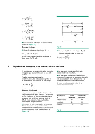 jE 3
              I3 =
                     Z d + Zi + Zc
                                                                                                Vd
                   E ( 2 Zi + Zc )
              V1 =                                                                                   d
                   Z d + Zi + Z c                                                        E
                                                                                                         Zd


              V2 =
                        (
                     E a2.Zc + Zi      )                                                        Vi
                                                                                                                  Zc

                       Z d + Zi + Zc
                                                                                                     i


                     E (a.Zc − Zi )                                                                      Zi
              V3 =
                     Z d + Zi + Zc

              n Esquema de la red según las componentes                                                  Zo
              simétricas (figura 18).
              Casos particulares                                    Fig. 18.

              n Carga de baja potencia, siendo Zc → ∞ :
                                                                    n Cortocircuito bifásico aislado, con Zc = 0.
              I1 e I3 → 0 y V1, V2 y V3                             La corriente de defecto es, en este caso:

              tienden hacia los valores de red simétrica, es                         E 3
              decir, hacia E, a2E, a.E.
                                                                    I3 = − I 2 = j
                                                                                     Z d + Zi




3.6   Impedancias asociadas a las componentes simétricas

              En este párrafo, se pasa revista a los elementos      n La reactancia inversa es inferior a la
              principales que pueden intervenir en una red          reactancia directa transitoria.
              eléctrica.                                            n La reactancia homopolar no se toma en
              Para las máquinas rotativas y los                     consideración salvo que el neutro del alternador
              transformadores, los órdenes de magnitud de           esté conectado a la tierra directamente o a
              las impedancias son idénticos en porcentaje:          través de una bobina o de una resistencia.
                                                                  Su valor es del orden de la mitad de la
                           S
               z% = 100 Z n
                            2
                                       
                                                                   reactancia subtransitoria.
                         Un           

              Máquinas sincrónicas

              Las generatrices provocan el nacimiento de la
              componente directa de la potencia. Los defectos
                                                                    Reactancia                polos           entrehierro
              son los creadores de las componentes inversa y
                                                                    %                        salientes         constante
              homopolar que se dirigen desde el punto de
              defecto hacia los elementos equilibrados,             subtransitoria              30                20
              atenuándose progresivamente.                          transitoria                 40                25
              n Después de una perturbación, la reactancia          síncrona                    120              200
              directa de una máquina pasa del valor
              subtransitorio al valor síncrono. En el cálculo del
              defecto, se pueden tomar los valores en %             Fig. 19.
              (figura 19).




                                                                                  Cuaderno Técnico Schneider n° 018 / p. 18
 