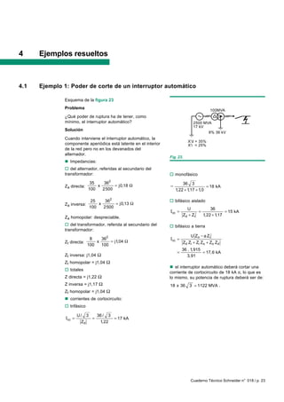 4     Ejemplos resueltos



4.1   Ejemplo 1: Poder de corte de un interruptor automático

              Esquema de la figura 23
              Problema                                                                   100MVA
              ¿Qué poder de ruptura ha de tener, como
              mínimo, el interruptor automático?                                2500 MVA
                                                                                17 kV
              Solución
                                                                                       8% 36 kV
              Cuando interviene el interruptor automático, la
                                                                             X'd = 35%
              componente aperiódica está latente en el interior              X'i = 25%
              de la red pero no en los devanados del
              alternador.
                                                                  Fig. 23.
              n Impedancias:
              o del alternador, referidas al secundario del
              transformador:                                      o monofásico
                                      2
                             35    36                                     36 3
              Za directa:       x      = j0,18 Ω                  =                     = 18 kA
                            100   2500                                1,22 + 1,17 + 1,0

                             25    362                            o bifásico aislado
              Za inversa:       x      = j0,13 Ω
                            100   2500                                      U           36
                                                                  Icc =           =             = 15 kA
                                                                          Zd + Zi   1,22 + 1,17
              Za homopolar: despreciable.
              o del transformador, referida al secundario del     o bifásico a tierra
              transformador:
                                                                              U Z o − a Zi
                             8    362                             Icc =
              Zt directa:       x     = j1,04 Ω                           Zd Zi + Zi Zo + Zo Zd
                            100   100
                                                                          36 . 1,915
                                                                      =              = 17,6 kA
              Zt inversa: j1,04 Ω                                           3,91
              Zt homopolar = j1,04 Ω
                                                                  n el interruptor automático deberá cortar una
              o totales
                                                                  corriente de cortocircuito de 18 kA o, lo que es
              Z directa = j1,22 Ω                                 lo mismo, su potencia de ruptura deberá ser de:
              Z inversa = j1,17 Ω                                 18 x 36    3 = 1122 MVA .
              Zt homopolar = j1,04 Ω
              n corrientes de cortocircuito:
              o trifásico

                       U/ 3   36 / 3
               Icc =        =        = 17 kA
                        Zd     1,22




                                                                              Cuaderno Técnico Schneider n° 018 / p. 23
 