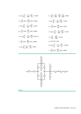U2     8    602                                      U2   25   602   25
d = jUcc       =     x     = j19,2 Ω                  k=j          x    =     x    = j 45 Ω
           Pcc   100   15                                       Pcc 100   20 100

       U2         602                                              U2     8    60 2
e=j       x 0,6 =     x 0,6 = j216 Ω                  I = jUcc         =     x      = j7,2 Ω
       P          10                                               Pcc   100    40

           U2     8    602                                      U2         602
f = jUcc       =     x     = j24 Ω                    m=j          x 0,6 =     x 0,6 = j72 Ω
           Pcc   100   12                                        P         30

       U2         602                                                U2          602
g= j      x 0,6 =     x 0,6 = j270 Ω                  n = jUcc x         =
                                                                            10
                                                                               x     = j7,2 Ω
       P           8                                                 Pcc   100   50

           U2     8    602
h = jUcc       =     x     x19,2 = Ω                            U2     602
           Pcc   100   15                             o=j           =      = j 2,4 Ω
                                                                Pcc   1500

       U2         602                                 p = j0, 4 x15 = j 6 Ω
i= j      x 0,6 =     x 0,6 = j216 Ω
       P          10
                                                                   U2     8    602
            2            2                            q = jUcc         =     x     = j14,4 Ω
           U 10      60                                            Pcc   100   20
j = jUcc           =    = j18 Ω
           Pcc 100   20
                                                                U2        602
                                                      r=j          x0,6 =     x0,6 = j154 Ω
                                                                P         14




                                             a

                                             b
                                            A

                                             d
                                                            m
                                       c4        c1
                                             e
                     g                                      l
                               f                                            E
                                       B          C
                                                                       p         q       r
                                                            n
                                             i
                                       c3        c2
                                                            o
                                             h

                                            D
                                             j

                                             k




Fig. 25.




                                                                     Cuaderno Técnico Schneider n° 018 / p. 25
 