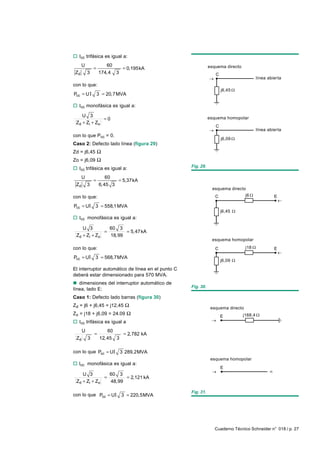 o Icc trifásica es igual a:
      U              60
              =           = 0,195kA                           esquema directo
 Zd       3       174,4 3                                        C
                                                                                         línea abierta
con lo que:
                                                                     j6,45
Pcc = U I         3 = 20,7MVA

o Icc monofásica es igual a:

     U 3
                =0                                            esquema homopolar
 Z d + Zi + Z o
                                                                 C
                                                                                         línea abierta
con lo que Pcc = 0.
                                                                     j6,09
Caso 2: Defecto lado línea (figura 29)
Zd = j6,45 Ω
Zo = j6,09 Ω
                                                   Fig. 29.
o Icc trifásica es igual a:
      U              60
              =          = 5,37kA
 Zd       3       6,45 3
                                                                esquema directo
con lo que:                                                      C               j6               E

Pcc = UI 3 = 558,1 MVA
                                                                     j6,45
o Icc monofásica es igual a:

    U 3          60 3
               =       = 5,47 kA
 Zd + Zi + Z o   18,99
                                                               esquema homopolar

con lo que:                                                      C               j18              E

Pcc = UI 3 = 568,7MVA
                                                                     j6,09

El interruptor automático de línea en el punto C
deberá estar dimensionado para 570 MVA.
n dimensiones del interruptor automático de
                                                   Fig. 30.
línea, lado E:
Caso 1: Defecto lado barras (figura 30)
Zd = j6 + j6,45 = j12,45 Ω
                                                               esquema directo
Zo = j18 + j6,09 = 24.09 Ω                                                      j168,4
                                                                     E
o Icc trifásica es igual a
      U               60
              =                 = 2,782 kA
 Zd       3        12, 45   3

con lo que Pcc = UI 3 289,2MVA
                                                               esquema homopolar
o Icc monofásica es igual a:
                                                                     E
    U 3         60 3
              =       = 2,121 kA
 Zd + Zi + Zo   48,99

                                                   Fig. 31.
con lo que Pcc = UI 3 = 220,5MVA




                                                                 Cuaderno Técnico Schneider n° 018 / p. 27
 