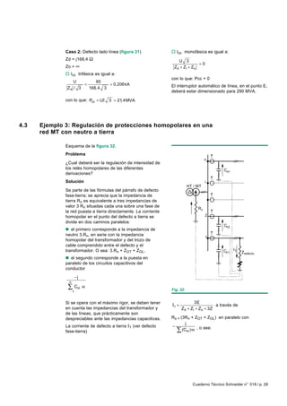 Caso 2: Defecto lado línea (figura 31)              o Icc monofásica es igual a:
              Zd = j168,4 Ω                                           U 3
                                                                                  =0
              Zo = ∞                                               Z d + Zi + Z o
              o Icc trifásica es igual a:
                                                                  con lo que: Pcc = 0
                  U        60
                      =          = 0,206 kA                       El interruptor automático de línea, en el punto E,
               Zd / 3   168, 4 3
                                                                  deberá estar dimensionado para 290 MVA.

              con lo que: Pcc = UI 3 = 21,4MVA




4.3   Ejemplo 3: Regulación de protecciones homopolares en una
      red MT con neutro a tierra

              Esquema de la figura 32.
              Problema
                                                                                       n
              ¿Cual deberá ser la regulación de intensidad de
              los relés homopolares de las diferentes                                           Con
              derivaciones?
              Solución                                                                 i
                                                                             HT / MT
              Se parte de las fórmulas del párrafo de defecto
              fase-tierra; se aprecia que la impedancia de
              tierra Rn es equivalente a tres impedancias de
              valor 3 Rn situadas cada una sobre una fase de
                                                                                  Rn
              la red puesta a tierra directamente. La corriente
              homopolar en el punto del defecto a tierra se                            2
              divide en dos caminos paralelos:
                                                                                                C02
              n el primero corresponde a la impedancia de
              neutro 3.Rn, en serie con la impedancia
                                                                                       1
              homopolar del transformador y del trozo de
              cable comprendido entre el defecto y el
              transformador. O sea: 3.Rn + ZOT + ZOL,                                          C01    I1
                                                                                                           Zdefecto
              n el segundo corresponde a la puesta en
              paralelo de los circuitos capacitivos del
              conductor
                        −j
                n
               ∑ Coi ω                                            Fig. 32.
                    1


              Si se opera con el máximo rigor, se deben tener                   3E
                                                                  I1 =                     a través de
              en cuenta las impedancias del transformador y              Zd + Zi + Zo + 3Z
              de las líneas, que prácticamente son
              despreciables ante las impedancias capacitivas.     Ro = (3Rn + ZOT + ZOL) en paralelo con
                                                                          j
              La corriente de defecto a tierra I1 (ver defecto    −
              fase-tierra)                                          ∑   (Coi ) ω , o sea:




                                                                               Cuaderno Técnico Schneider n° 018 / p. 28
 