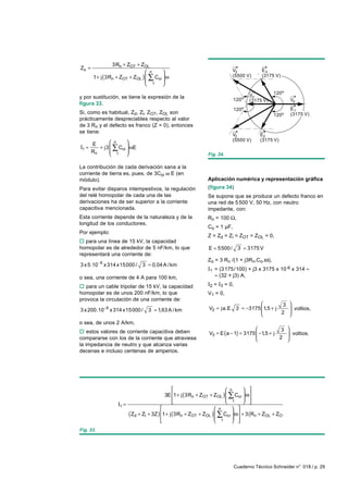 3Rn + ZOT + ZOL
Zo =
                                 n                                      V3            E3
       1 + j (3Rn + ZOT + ZOL )  ∑ Coi  ω                               (5500 V)      (3175 V)
                                 1     
                                       

                                                                                   Vo         120o
y por sustitución, se tiene la expresión de la                            120o                       Vd
                                                                                   (3175 V)
figura 33.
                                                                          120o                       E1
Si, como es habitual, Zd, Zi, ZOT, ZOL son                                                    120o   (3175 V)
prácticamente despreciables respecto al valor
de 3 Rn y el defecto es franco (Z = 0), entonces
se tiene:
                                                                          V2           E2
                                                                          (5500 V)     (3175 V)
     E        n     
I1 ≈    + j3  ∑ Coi  ωE
     Rn       1 
                                                           Fig. 34.

La contribución de cada derivación sana a la
corriente de tierra es, pues, de 3Coi ω E (en
módulo).                                                     Aplicación numérica y representación gráfica
Para evitar disparos intempestivos, la regulación            (figura 34)
del relé homopolar de cada una de las                        Se supone que se produce un defecto franco en
derivaciones ha de ser superior a la corriente               una red de 5 500 V, 50 Hz, con neutro
capacitiva mencionada.                                       impedante, con:
Esta corriente depende de la naturaleza y de la              Rn = 100 Ω,
longitud de los conductores.
                                                             Co = 1 µF,
Por ejemplo:
                                                             Z = Zd = Zi = ZOT = ZOL = 0,
o para una línea de 15 kV, la capacidad
homopolar es de alrededor de 5 nF/km, lo que                 E = 5500 /      3 = 3175 V
representará una corriente de:
                                                             Zo = 3 Rn /(1 + j3Rn.Co.ω),
3 x 5.10−9 x 314 x15000 /     3 = 0,04 A / km
                                                             I1 = (3 175/ 100) + j3 x 3175 x 10-6 x 314 ≈
o sea, una corriente de 4 A para 100 km,                        ≈ (32 + j3) A,

o para un cable tripolar de 15 kV, la capacidad              I2 = I3 = 0,
homopolar es de unos 200 nF/km, lo que                       V1 = 0,
provoca la circulación de una corriente de:
                                                                                           3        
3 x 200.10−9 x 314 x15000 /      3 = 1,63 A / km             V2 = ja.E 3 = −3175  1,5 + j
                                                                                                     voltios,
                                                                                                     
                                                                                          2         
o sea, de unos 2 A/km,
                                                                                              3 
o estos valores de corriente capacitiva deben                V3 = E (a − 1) = 3175  −1,5 + j
                                                                                                 voltios.
compararse con los de la corriente que atraviesa                                             2 
la impedancia de neutro y que alcanza varias
decenas e incluso centenas de amperios.




                                                                       n       
                                          3E 1 + j (3Rn + ZOT + ZOL )  ∑ Co i  ω
                                                                       1       
                                                                               
                  I1 =
                                                                  n      
                       ( Zd + Zi + 3Z ) 1 + j (3Rn + ZOT + ZOL )  ∑ Coi  ω + 3 (Rn + ZOL + ZOT
                                                                   1      
                                                                         
                                        
Fig. 33.




                                                                            Cuaderno Técnico Schneider n° 018 / p. 29
 