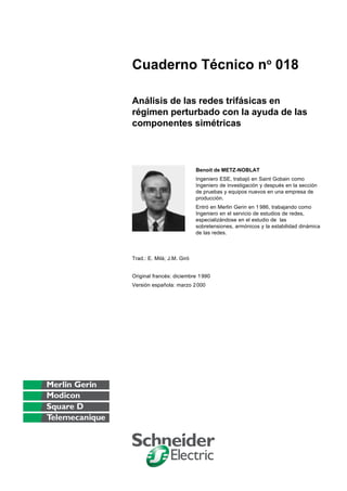Cuaderno Técnico no 018

Análisis de las redes trifásicas en
régimen perturbado con la ayuda de las
componentes simétricas



                            Benoit de METZ-NOBLAT
                            Ingeniero ESE, trabajó en Saint Gobain como
                            Ingeniero de investigación y después en la sección
                            de pruebas y equipos nuevos en una empresa de
                            producción.
                            Entró en Merlin Gerin en 1 986, trabajando como
                            Ingeniero en el servicio de estudios de redes,
                            especializándose en el estudio de las
                            sobretensiones, armónicos y la estabilidad dinámica
                            de las redes.



Trad.: E. Milà; J.M. Giró


Original francés: diciembre 1 990
Versión española: marzo 2 000
 