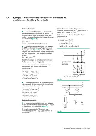4.4   Ejemplo 4: Medición de las componentes simétricas de
      un sistema de tensión y de corriente



              Sistema de tensión                                 El transformador auxiliar T1 genera una
                                                                 corriente proporcional a (I1 - I3) que circula a
              n La componente homopolar se mide con la           través de Z, igual a: – a2.R.
              ayuda de tres transformadores de tensión (TT)
              cuyos primarios están conectados entre fase y      La tensión en los bornes del voltímetro es
              neutro y los secundarios en serie para alimentar   proporcional a:

                                                                 ( I3 − I2 ) + ( I1 − I3 ) ( − a2 )
              un voltímetro (figura 35)
              V = 3 Vo . k
              siendo k la relación de transformación.            = I3 − I2 − a2. I1 + a2. I3
              n La componente directa se mide con la ayuda               (                       )
                                                                 = − a2 I1 + a. I2 + a2 . I3 = −3 a2 . Id
              de 2 TT montados entre V1 y V2 por una parte y
              V2 y V3 por otra (figura 36). El primer TT está
                                                                                                                           V1
              cargado con una resistencia pura R. El segundo,
              con una inductancia y una resistencia de valor                                                               V2
              tal que:                                                                                                     V3
                                     jπ / 3
              Z = − a.R = R.e
              Z está formada por la serie de una resistencia
                                                                            transformación            V3        V2    V1
              (R/2) y una reactancia ( R 3 / 2 ).
                                                                            de tensión
              Los dos circuitos están en paralelo sobre un                  relación k
              amperímetro que medirá una corriente
              proporcional a:

              ( V1 − V2 ) +  − a2 ( V2 − V3 )
                                                                                                    kV3       kV2   kV1

                         (       )
              = V1 − V2 1 + a2 + a2.V3
                                                                              kV1 + kV2 + kV3 =V = 3 Vo .k
                                                                                                                 V

              = V1 + a.V2 + a2.V3 = 3 Vd
                                                                 Fig. 35.

              n La componente inversa se mide de la misma                                                             V1
              manera que la directa, pero con la inversión de                                                         V2
              polaridad entre los bornes 2 y 3.
                                                                                                                      V3

              ( V1 − V3 ) +  − a2 ( V3 − V2 )
                                             
                                     (
              = V1 − a2.V2 − V3 1 + a2        )
              = V1 + a2 .V2 + a.V3 = 3 Vi

              Sistema de corriente
                                                                                       Z                    R
              n La componente directa se mide con la ayuda                                                            A
              de tres transformadores de corriente (TC) según
              se indica en el esquema de la figura 37.
              El transformador auxiliar T2 genera una
              corriente proporcional a (I3 - I2) que circula a   Fig. 36.
              través de R.




                                                                                Cuaderno Técnico Schneider n° 018 / p. 30
 