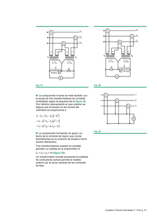 1
                                                                                                                             V1
                    1
                                                           V1

                                                                                                                    2        V2
                                                      2    V2

                                                                                                        3
                                                                                                                             V3
                                          3
                                                           V3




                                                                           T1                                       T2
               T1                                     T2

                                                                                        1       3           3 2
                        1       3             3   2
                                                                                                            Z
                             Z                                                              R
                                              R
                                                                                                        R/2 R 3/2
                    R       3 /2    R/2
                                                                                                    V
                                     V


Fig. 37.                                                        Fig. 38.



n La componente inversa se mide también con                                     1                                            1
la ayuda de tres transformadores de corriente
                                                                                                    2                        2
conectados según el esquema de la figura 38.
Con idéntico razonamiento al caso anterior se
                                                                                                                3            3
deduce que la tensión en los bornes del
voltímetro es proporcional a:

                         ( )
I1 − I3 + ( I3 − I2 ) − a2
                                                                                                                         A
= I1 − a . I2 − I3
           2
                        (a + 1)
                            2


= I1 + a2. I2 + a. I3 = 3 I i

                                                                Fig. 39.
n La componente homopolar es igual a un
tercio de la corriente de neutro que circula
directamente por la conexión de puesta a tierra
(neutro distribuido).
Tres transformadores puestos en paralelo
permiten su medida en el amperímetro A
I1 + I2 + I3 = Ih (figura 39).
Un transformador toroidal abrazando la totalidad
de conductores activos permite la medida
anterior por la suma vectorial de las corrientes
de fase.




                                                                            Cuaderno Técnico Schneider n° 018 / p. 31
 
