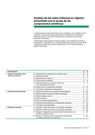 Análisis de las redes trifásicas en régimen
                             perturbado con la ayuda de las
                             componentes simétricas


                             La determinación de las dimensiones de una instalación y los materiales que la
                             componen, la regulación de las protecciones y el análisis de los fenómenos
                             eléctricos precisan, a menudo, el cálculo de las corrientes y las tensiones
                             presentes en las redes.
                             El desarrollo de este Cuaderno Técnico persigue, como finalidad primordial, la
                             presentación o recordatorio de un método simple de cálculo (con la ayuda de las
                             componentes simétricas) de todos los parámetros en las redes trifásicas en
                             régimen perturbado.




1 Presentación                                                                                              p.    5
2 Repaso matemático de la    2.1 Representación vectorial de un fenómeno físico                             p.    6
  teoría de vectores         2.2 Definición de base                                                         p.    6
                             2.3 Representación vectorial                                                   p.    7
                             2.4 Componentes simétricas                                                     p.    8
                             2.5 Descomposición de un sistema trifásico en                                  p.    9
                                 sus componentes simétricas
                             2.6 Cálculo de las componentes simétricas                                      p.   10
                             2.7 Conclusión: aplicación a la electrotecnia                                  p.   11
3 Aplicaciones elementales   3.1 Método de cálculo de los regímenes desequilibrados                         p.   12
                             3.2 Defecto fase-tierra (llamado defecto homopolar)                            p.   13
                             3.3 Defecto bifásico a tierra                                                  p.   15
                             3.4 Defecto trifásico                                                          p.   16
                             3.5 Red con cargas desequilibradas                                             p.   17
                             3.6 Impedancias asociadas a las componentes simétricas                         p.   18
                             3.7 Formulario de recapitulación                                               p.   20
4 Ejemplos resueltos         4.1 Ejemplo 1: Poder de corte de un interruptor automático                     p.   23
                             4.2 Ejemplo 2: Poder de corte de un interruptor automático                     p.   24
                             4.3 Ejemplo 3: Regulación de protecciones homopolares en una                   p.   28
                                 red MT con neutro a tierra
                             4.4 Ejemplo 4: Medición de las componentes simétricas de                       p.   30
                                 un sistema de tensión y de corriente




                                                                             Cuaderno Técnico Schneider n° 018 / p. 4
 