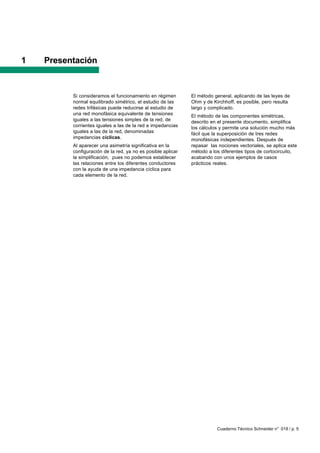 1   Presentación


          Si consideramos el funcionamiento en régimen        El método general, aplicando de las leyes de
          normal equilibrado simétrico, el estudio de las     Ohm y de Kirchhoff, es posible, pero resulta
          redes trifásicas puede reducirse al estudio de      largo y complicado.
          una red monofásica equivalente de tensiones         El método de las componentes simétricas,
          iguales a las tensiones simples de la red, de       descrito en el presente documento, simplifica
          corrientes iguales a las de la red e impedancias    los cálculos y permite una solución mucho más
          iguales a las de la red, denominadas                fácil que la superposición de tres redes
          impedancias cíclicas.                               monofásicas independientes. Después de
          Al aparecer una asimetría significativa en la       repasar las nociones vectoriales, se aplica este
          configuración de la red, ya no es posible aplicar   método a los diferentes tipos de cortocircuito,
          la simplificación, pues no podemos establecer       acabando con unos ejemplos de casos
          las relaciones entre los diferentes conductores     prácticos reales.
          con la ayuda de una impedancia cíclica para
          cada elemento de la red.




                                                                         Cuaderno Técnico Schneider n° 018 / p. 5
 