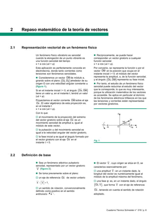 2     Repaso matemático de la teoría de vectores



2.1   Representación vectorial de un fenómeno físico

              Un fenómeno físico vibratorio es senoidal                n Recíprocamente, se puede hacer
              cuando la elongación de un punto vibrante es             corresponder un vector giratorio a cualquier
              una función senoidal del tiempo                          función senoidal
              x = a cos (ωt + ϕ)                                       x = a cos (ωt + ϕ).
              Esta aplicación es perfectamente conocida en             Por convenio, se representa la función x por el
                                                                               uuuu
                                                                                  r
              electrotecnia, donde tanto corrientes como               vector OM en la posición que ocupa en el
              tensiones son fenómenos senoidales.                      instante inicial t = 0; el módulo del vector
                                              uuuu
                                                 r                     representa lauuu uuuu
                                                                                      amplitud, a, de la función senoidal,
              n Consideremos un vector uuu de módulo a,                                 r    r
                                      (
                                          uuu OM
                                            r r
                                              )
              girando sobre el plano Ox, Oy alrededor de su                          (        )
                                                                       y el ángulo Ox, OM representa su fase inicial.
              origen O con una velocidad angular constante ω           n Por tanto, el estudio de un fenómeno físico
              (figura 1).                                              senoidal puede reducirse al estudio del vector
                                                         uuu uuuu
                                                           r    r
                                                       (
              Si en el instante inicial t = 0, el ángulo Ox, OM    )   que le corresponde, lo que es muy interesante,
                                                                       porque la utilización matemática de los vectores
              tiene un valor ϕ, en el instante t, tendrá un valor
              (ωt + ϕ).                                                es accesible. Se aplica en particular al dominio
                                                   uuuu
                                                      r                de los fenómenos eléctricos trifásicos en los que
              Proyectamos el vector corriente OM sobre el eje
               uuu
                 r                                                     las tensiones y corrientes están representadas
               Ox . El valor algebraico de esta proyección es,         por vectores giratorios.
              en el instante t
              x = a cos (ωt + ϕ).
              Con lo que:                                                                         y
              o el movimiento de la proyección rdel extremo
                                                uuu
              del vector giratorio sobre el eje Ox es un                                                        M
                                                                                                      IaI
              movimiento senoidal de amplitud a, igual al                                                   t
              módulo de este vector,                                                 -a           O             x        x
                                                                                                                    +a
              o la pulsación ω del movimiento senoidal es
              igual a la velocidad angular del vector giratorio,
              o la fase inicial ϕ es igual al uuu
                                               ángulo formado por
                                                r
              el vector giratorio con el eje Ox en el                  Fig. 1.
              instante t = 0.




2.2   Definición de base
                                                                                   ur
              n Sea un fenómeno eléctrico pulsatorio                   n El vector V , cuyo origen se sitúa en O, se
              senoidal, representado por un vector giratorio
              uur                                                      caracteriza esencialmente por:
               V (figura 2).                                                            ur
                                                                       o una amplitud V : en un instante dado, la
              n Se toma previamente sobre el plano:                    longitud del vector es numéricamente igual al
                                     uuu
                                       r                               módulo de la amplitud máxima del fenómeno,
              o un eje de referencia Ox de vector unitario
              uu uu
                r   r                                                  o una fase ϕ: es, en un instante dado, el ángulo
               x : x = 1,                                               uuu ur
                                                                           r               ur
                                                                       (         )
                                                                        Ox, V , que forma V con el eje de referencia
              o un sentido de rotación, convencionalmente              uuu
                                                                         r
              definido como positivo en el sentido                     Ox , teniendo en cuenta el sentido de rotación
              antihorario + .                                          adoptado.




                                                                                     Cuaderno Técnico Schneider n° 018 / p. 6
 