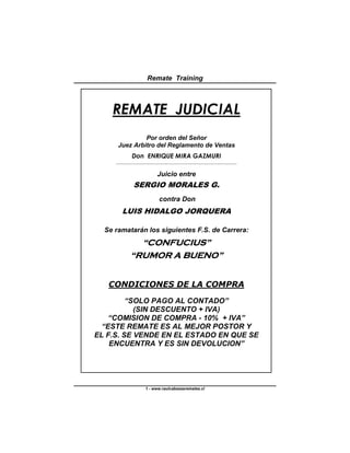 Remate Training



    REMATE JUDICIAL
               Por orden del Señor
      Juez Arbitro del Reglamento de Ventas
                 Don ENRIQUE MIRA GAZMURI
     _______________________________________________________________________________________________




                                     Juicio entre
                  SERGIO MORALES G.
                                      contra Don
         LUIS HIDALGO JORQUERA

  Se ramatarán los siguientes F.S. de Carrera:
                  “CONFUCIUS”
                “RUMOR A BUENO”


   CONDICIONES DE LA COMPRA

         “SOLO PAGO AL CONTADO”
           (SIN DESCUENTO + IVA)
    “COMISION DE COMPRA - 10% + IVA”
  “ESTE REMATE ES AL MEJOR POSTOR Y
EL F.S. SE VENDE EN EL ESTADO EN QUE SE
    ENCUENTRA Y ES SIN DEVOLUCION”




                            1 - www.raulcabezasremates.cl
 