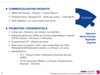 11
► COMMERCIALISATION PRODUITS
 Offres de Produits « Groupes / Courts Séjours
 Produits locaux / Boutique OT : vente pour autrui / Vase SEVE
 Offre Hôtelière – en cours (mise à jour 2010)
► PROMOTION / EVENEMENTIELS
 Living Lab « Soissons, son histoire, son identité »
 Rafraichissement de l’Office de Tourisme Signalétique + Accueil
(SEVE mobilier + Panneaux + Peintures).
 Emplacement OT : réflexion en cours
 Mise à jour du support « print » pour présentation de l’offre
Hébergement/Restauration version « La Pause » en cours.
 Manifestations :
– 7/11 : Passion Client / Cérémonie de remise des prix
(CMD)
– 15/12 Lancement Officiel « La Pause » Pavillon Nord –
Gouraud - Soissons.
TOURISME
Sébastien
Marie-Christine
Raphaëlle
Engracia
Bilan Actions – 2ème semestre 2016
 