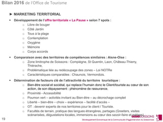 Bilan 2016 de l’Office de Tourisme
19
► MARKETING TERRITORIAL
 Développement de l’offre territoriale « La Pause » selon 7 spots :
o Libre de bouger
o Côté Jardin
o Tous à la plage
o Contemplation
o Oxygène
o Mémoire
o Corps accords
 Comparaison avec des territoires de compétences similaires : Aisne-Oise :
o Zone limitrophe de Soissons : Compiègne, St Quentin, Laon, Château-Thierry,
Thiérache,
o Problématique liée au redécoupage des zones – Loi NOTRe
o Caractéristiques comparables : Chaunois, Vermondois.
 Détermination de facteurs clé de l’attractivité du territoire touristique :
o Bien-être social et sociétal, qui replace l’humain donc le Client/touriste au cœur de son
action, de son dépaysement : phénomène de rassurance.
o Proximité - Accessibilité
o Poumon vert – activités invitant au Bien-être – au décrochage complet
o Liberté – bien-être – choix – expérience – facilité d’accès –
o OT : devenir experts de nos territoires pour le client / Touriste.
o Facultés de terrain, pratique des langues étrangères, partages (Greeters, visites
scénarisées, dégustations locales, immersions au cœur des savoir-faire et métiers).
 