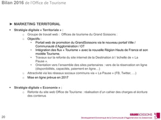 Bilan 2016 de l’Office de Tourisme
20
► MARKETING TERRITORIAL
 Stratégie digitale « Territoriale » :
o Groupe de travail web : Offices de tourisme du Grand Soissons :
o Objectifs :
• Portail web de promotion du GrandSoissons via le nouveau portail Ville /
Communauté d’Agglomération / OT
• Intégration des flux « Tourisme » avec la nouvelle Région Hauts de France et son
modèle Tourisme.
• Travaux sur la refonte du site internet de la Destination à l ’échelle de « La
Pause ».
• Orientation vers l’ensemble des sites partenaires : vers de la réservation en ligne
(disponibilités, capacités, paiement en ligne…)
o Attractivité via les réseaux sociaux communs via « La Pause » (FB, Twitter, …)
o Mise en ligne prévue en 2017
 Stratégie digitale « Economie » :
o Refonte du site web Office de Tourisme : réalisation d’un cahier des charges et écriture
des contenus
 