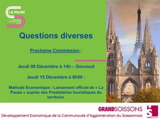 Questions diverses
Prochaine Commission :
Jeudi 08 Décembre à 14h – Gouraud
Jeudi 15 Décembre à 9h00 :
Matinale Economique : Lancement officiel de « La
Pause » auprès des Prestataires touristiques du
territoire.
 