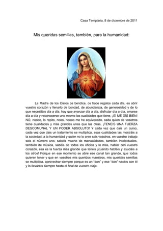 Casa Templaria, 8 de diciembre de 2011



     Mis queridas semillas, también, para la humanidad:




        La Madre de los Cielos os bendice, os hace regalos cada día, es abrir
vuestro corazón y llenarlo de bondad, de abundancia, de generosidad y de lo
que necesitáis día a día, hay que avanzar día a día, disfrutar día a día, amarse
día a día y reconocerse uno mismo las cualidades que tiene, ¡SÍ ME OÍS BIEN!
NO, noooo, lo repito, nooo, noooo me he equivocado, cada quien de vosotros
tiene cualidades y más grandes unas que las otras, ¡TENEIS UNA FUERZA
DESCOMUNAL Y UN PODER ABSOLUTO! Y cada vez que dais un curso,
cada vez que dais un tratamiento se multiplica, esas cualidades las mostráis a
la sociedad, a la humanidad y quien no lo cree sois vosotros, en vuestro trabajo
sois el número uno, sabéis mucho de manualidades, también intelectuales,
también de música, sabéis de todos los oficios y lo más, hablar con vuestro
corazón, esa es la fuerza más grande que tenéis ¡cuando habláis y ayudáis a
los otros! Porque en ese momento se abre ese canal tan grande, que todos
quieren tener y que en vosotros mis queridos maestros, mis queridas semillas
se multiplica, aprovechar siempre porque es un “don” y ese “don” nacéis con él
y lo llevaréis siempre hasta el final de vuestro viaje.
 