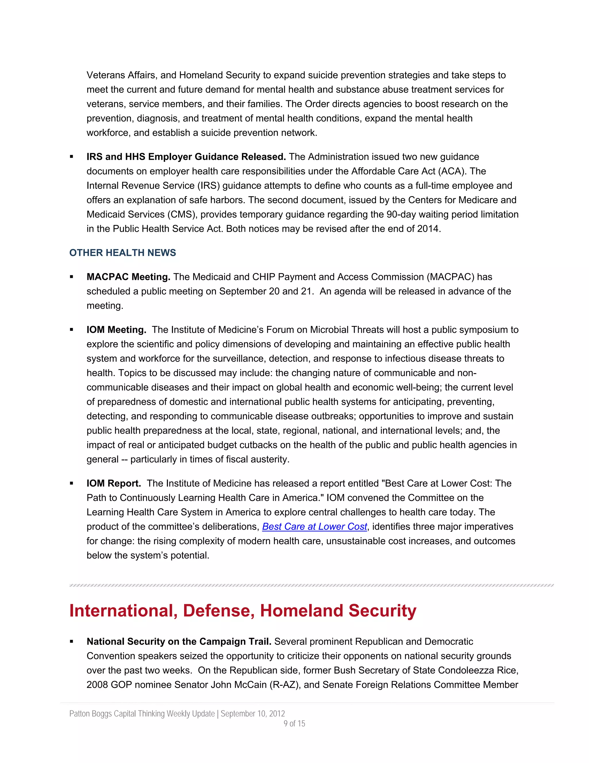 Veterans Affairs, and Homeland Security to expand suicide prevention strategies and take steps to
     meet the current and future demand for mental health and substance abuse treatment services for
     veterans, service members, and their families. The Order directs agencies to boost research on the
     prevention, diagnosis, and treatment of mental health conditions, expand the mental health
     workforce, and establish a suicide prevention network.

     IRS and HHS Employer Guidance Released. The Administration issued two new guidance
     documents on employer health care responsibilities under the Affordable Care Act (ACA). The
     Internal Revenue Service (IRS) guidance attempts to define who counts as a full-time employee and
     offers an explanation of safe harbors. The second document, issued by the Centers for Medicare and
     Medicaid Services (CMS), provides temporary guidance regarding the 90-day waiting period limitation
     in the Public Health Service Act. Both notices may be revised after the end of 2014.

OTHER HEALTH NEWS

     MACPAC Meeting. The Medicaid and CHIP Payment and Access Commission (MACPAC) has
     scheduled a public meeting on September 20 and 21. An agenda will be released in advance of the
     meeting.

     IOM Meeting. The Institute of Medicine’s Forum on Microbial Threats will host a public symposium to
     explore the scientific and policy dimensions of developing and maintaining an effective public health
     system and workforce for the surveillance, detection, and response to infectious disease threats to
     health. Topics to be discussed may include: the changing nature of communicable and non-
     communicable diseases and their impact on global health and economic well-being; the current level
     of preparedness of domestic and international public health systems for anticipating, preventing,
     detecting, and responding to communicable disease outbreaks; opportunities to improve and sustain
     public health preparedness at the local, state, regional, national, and international levels; and, the
     impact of real or anticipated budget cutbacks on the health of the public and public health agencies in
     general -- particularly in times of fiscal austerity.

     IOM Report. The Institute of Medicine has released a report entitled "Best Care at Lower Cost: The
     Path to Continuously Learning Health Care in America." IOM convened the Committee on the
     Learning Health Care System in America to explore central challenges to health care today. The
     product of the committee’s deliberations, Best Care at Lower Cost, identifies three major imperatives
     for change: the rising complexity of modern health care, unsustainable cost increases, and outcomes
     below the system’s potential.




International, Defense, Homeland Security
     National Security on the Campaign Trail. Several prominent Republican and Democratic
     Convention speakers seized the opportunity to criticize their opponents on national security grounds
     over the past two weeks. On the Republican side, former Bush Secretary of State Condoleezza Rice,
     2008 GOP nominee Senator John McCain (R-AZ), and Senate Foreign Relations Committee Member

Patton Boggs Capital Thinking Weekly Update | September 10, 2012
                                                                9 of 15
 