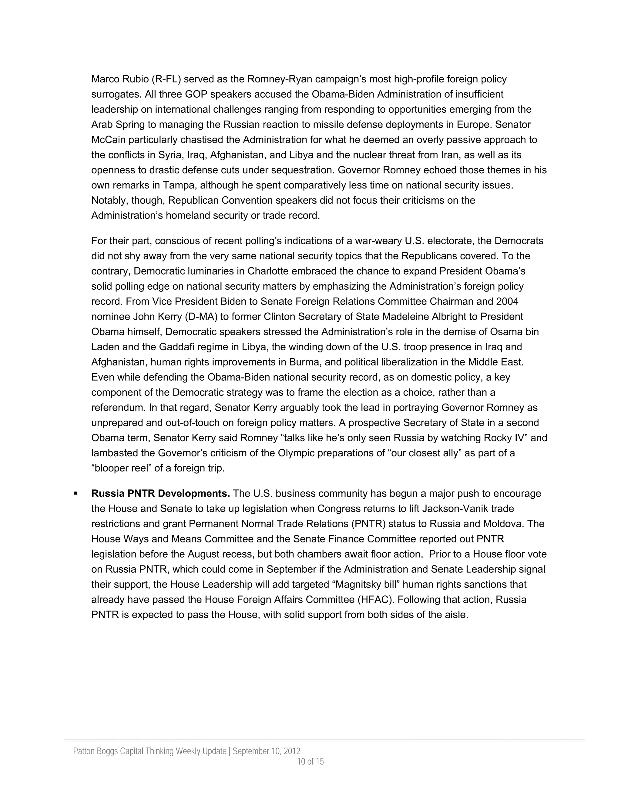 Marco Rubio (R-FL) served as the Romney-Ryan campaign’s most high-profile foreign policy
     surrogates. All three GOP speakers accused the Obama-Biden Administration of insufficient
     leadership on international challenges ranging from responding to opportunities emerging from the
     Arab Spring to managing the Russian reaction to missile defense deployments in Europe. Senator
     McCain particularly chastised the Administration for what he deemed an overly passive approach to
     the conflicts in Syria, Iraq, Afghanistan, and Libya and the nuclear threat from Iran, as well as its
     openness to drastic defense cuts under sequestration. Governor Romney echoed those themes in his
     own remarks in Tampa, although he spent comparatively less time on national security issues.
     Notably, though, Republican Convention speakers did not focus their criticisms on the
     Administration’s homeland security or trade record.

     For their part, conscious of recent polling’s indications of a war-weary U.S. electorate, the Democrats
     did not shy away from the very same national security topics that the Republicans covered. To the
     contrary, Democratic luminaries in Charlotte embraced the chance to expand President Obama’s
     solid polling edge on national security matters by emphasizing the Administration’s foreign policy
     record. From Vice President Biden to Senate Foreign Relations Committee Chairman and 2004
     nominee John Kerry (D-MA) to former Clinton Secretary of State Madeleine Albright to President
     Obama himself, Democratic speakers stressed the Administration’s role in the demise of Osama bin
     Laden and the Gaddafi regime in Libya, the winding down of the U.S. troop presence in Iraq and
     Afghanistan, human rights improvements in Burma, and political liberalization in the Middle East.
     Even while defending the Obama-Biden national security record, as on domestic policy, a key
     component of the Democratic strategy was to frame the election as a choice, rather than a
     referendum. In that regard, Senator Kerry arguably took the lead in portraying Governor Romney as
     unprepared and out-of-touch on foreign policy matters. A prospective Secretary of State in a second
     Obama term, Senator Kerry said Romney “talks like he’s only seen Russia by watching Rocky IV” and
     lambasted the Governor’s criticism of the Olympic preparations of “our closest ally” as part of a
     “blooper reel” of a foreign trip.

     Russia PNTR Developments. The U.S. business community has begun a major push to encourage
     the House and Senate to take up legislation when Congress returns to lift Jackson-Vanik trade
     restrictions and grant Permanent Normal Trade Relations (PNTR) status to Russia and Moldova. The
     House Ways and Means Committee and the Senate Finance Committee reported out PNTR
     legislation before the August recess, but both chambers await floor action. Prior to a House floor vote
     on Russia PNTR, which could come in September if the Administration and Senate Leadership signal
     their support, the House Leadership will add targeted “Magnitsky bill” human rights sanctions that
     already have passed the House Foreign Affairs Committee (HFAC). Following that action, Russia
     PNTR is expected to pass the House, with solid support from both sides of the aisle.




Patton Boggs Capital Thinking Weekly Update | September 10, 2012
                                                               10 of 15
 