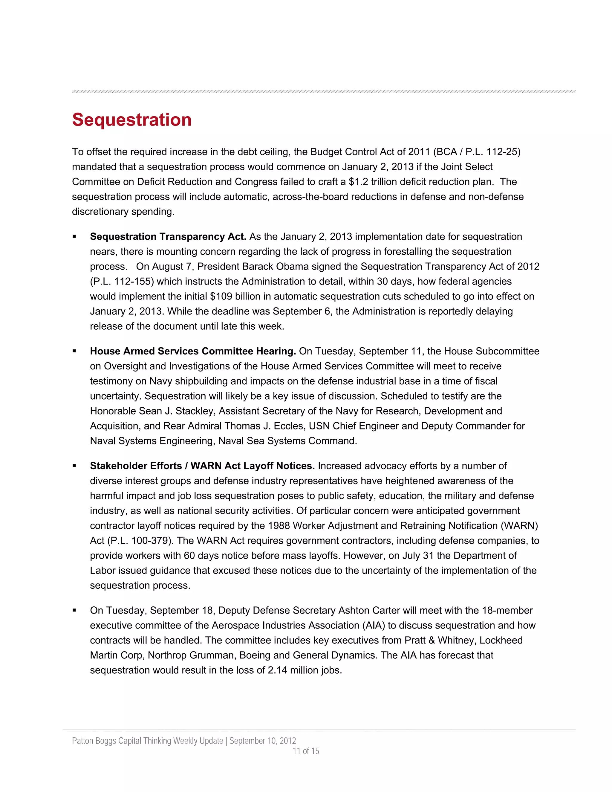 Sequestration
To offset the required increase in the debt ceiling, the Budget Control Act of 2011 (BCA / P.L. 112-25)
mandated that a sequestration process would commence on January 2, 2013 if the Joint Select
Committee on Deficit Reduction and Congress failed to craft a $1.2 trillion deficit reduction plan. The
sequestration process will include automatic, across-the-board reductions in defense and non-defense
discretionary spending.

     Sequestration Transparency Act. As the January 2, 2013 implementation date for sequestration
     nears, there is mounting concern regarding the lack of progress in forestalling the sequestration
     process. On August 7, President Barack Obama signed the Sequestration Transparency Act of 2012
     (P.L. 112-155) which instructs the Administration to detail, within 30 days, how federal agencies
     would implement the initial $109 billion in automatic sequestration cuts scheduled to go into effect on
     January 2, 2013. While the deadline was September 6, the Administration is reportedly delaying
     release of the document until late this week.

     House Armed Services Committee Hearing. On Tuesday, September 11, the House Subcommittee
     on Oversight and Investigations of the House Armed Services Committee will meet to receive
     testimony on Navy shipbuilding and impacts on the defense industrial base in a time of fiscal
     uncertainty. Sequestration will likely be a key issue of discussion. Scheduled to testify are the
     Honorable Sean J. Stackley, Assistant Secretary of the Navy for Research, Development and
     Acquisition, and Rear Admiral Thomas J. Eccles, USN Chief Engineer and Deputy Commander for
     Naval Systems Engineering, Naval Sea Systems Command.

     Stakeholder Efforts / WARN Act Layoff Notices. Increased advocacy efforts by a number of
     diverse interest groups and defense industry representatives have heightened awareness of the
     harmful impact and job loss sequestration poses to public safety, education, the military and defense
     industry, as well as national security activities. Of particular concern were anticipated government
     contractor layoff notices required by the 1988 Worker Adjustment and Retraining Notification (WARN)
     Act (P.L. 100-379). The WARN Act requires government contractors, including defense companies, to
     provide workers with 60 days notice before mass layoffs. However, on July 31 the Department of
     Labor issued guidance that excused these notices due to the uncertainty of the implementation of the
     sequestration process.

     On Tuesday, September 18, Deputy Defense Secretary Ashton Carter will meet with the 18-member
     executive committee of the Aerospace Industries Association (AIA) to discuss sequestration and how
     contracts will be handled. The committee includes key executives from Pratt & Whitney, Lockheed
     Martin Corp, Northrop Grumman, Boeing and General Dynamics. The AIA has forecast that
     sequestration would result in the loss of 2.14 million jobs.




Patton Boggs Capital Thinking Weekly Update | September 10, 2012
                                                               11 of 15
 