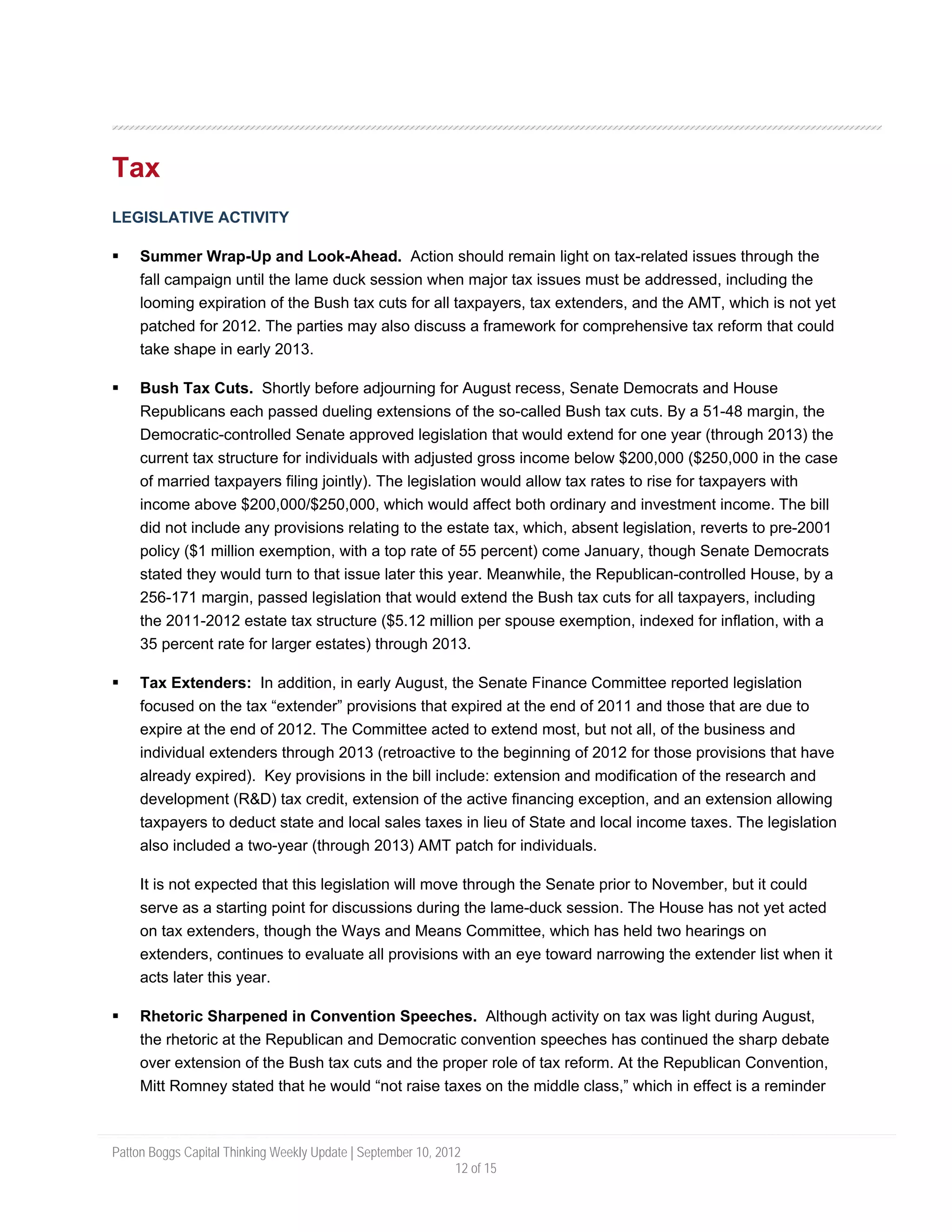 Tax
LEGISLATIVE ACTIVITY

     Summer Wrap-Up and Look-Ahead. Action should remain light on tax-related issues through the
     fall campaign until the lame duck session when major tax issues must be addressed, including the
     looming expiration of the Bush tax cuts for all taxpayers, tax extenders, and the AMT, which is not yet
     patched for 2012. The parties may also discuss a framework for comprehensive tax reform that could
     take shape in early 2013.

     Bush Tax Cuts. Shortly before adjourning for August recess, Senate Democrats and House
     Republicans each passed dueling extensions of the so-called Bush tax cuts. By a 51-48 margin, the
     Democratic-controlled Senate approved legislation that would extend for one year (through 2013) the
     current tax structure for individuals with adjusted gross income below $200,000 ($250,000 in the case
     of married taxpayers filing jointly). The legislation would allow tax rates to rise for taxpayers with
     income above $200,000/$250,000, which would affect both ordinary and investment income. The bill
     did not include any provisions relating to the estate tax, which, absent legislation, reverts to pre-2001
     policy ($1 million exemption, with a top rate of 55 percent) come January, though Senate Democrats
     stated they would turn to that issue later this year. Meanwhile, the Republican-controlled House, by a
     256-171 margin, passed legislation that would extend the Bush tax cuts for all taxpayers, including
     the 2011-2012 estate tax structure ($5.12 million per spouse exemption, indexed for inflation, with a
     35 percent rate for larger estates) through 2013.

     Tax Extenders: In addition, in early August, the Senate Finance Committee reported legislation
     focused on the tax “extender” provisions that expired at the end of 2011 and those that are due to
     expire at the end of 2012. The Committee acted to extend most, but not all, of the business and
     individual extenders through 2013 (retroactive to the beginning of 2012 for those provisions that have
     already expired). Key provisions in the bill include: extension and modification of the research and
     development (R&D) tax credit, extension of the active financing exception, and an extension allowing
     taxpayers to deduct state and local sales taxes in lieu of State and local income taxes. The legislation
     also included a two-year (through 2013) AMT patch for individuals.

     It is not expected that this legislation will move through the Senate prior to November, but it could
     serve as a starting point for discussions during the lame-duck session. The House has not yet acted
     on tax extenders, though the Ways and Means Committee, which has held two hearings on
     extenders, continues to evaluate all provisions with an eye toward narrowing the extender list when it
     acts later this year.

     Rhetoric Sharpened in Convention Speeches. Although activity on tax was light during August,
     the rhetoric at the Republican and Democratic convention speeches has continued the sharp debate
     over extension of the Bush tax cuts and the proper role of tax reform. At the Republican Convention,
     Mitt Romney stated that he would “not raise taxes on the middle class,” which in effect is a reminder



Patton Boggs Capital Thinking Weekly Update | September 10, 2012
                                                               12 of 15
 