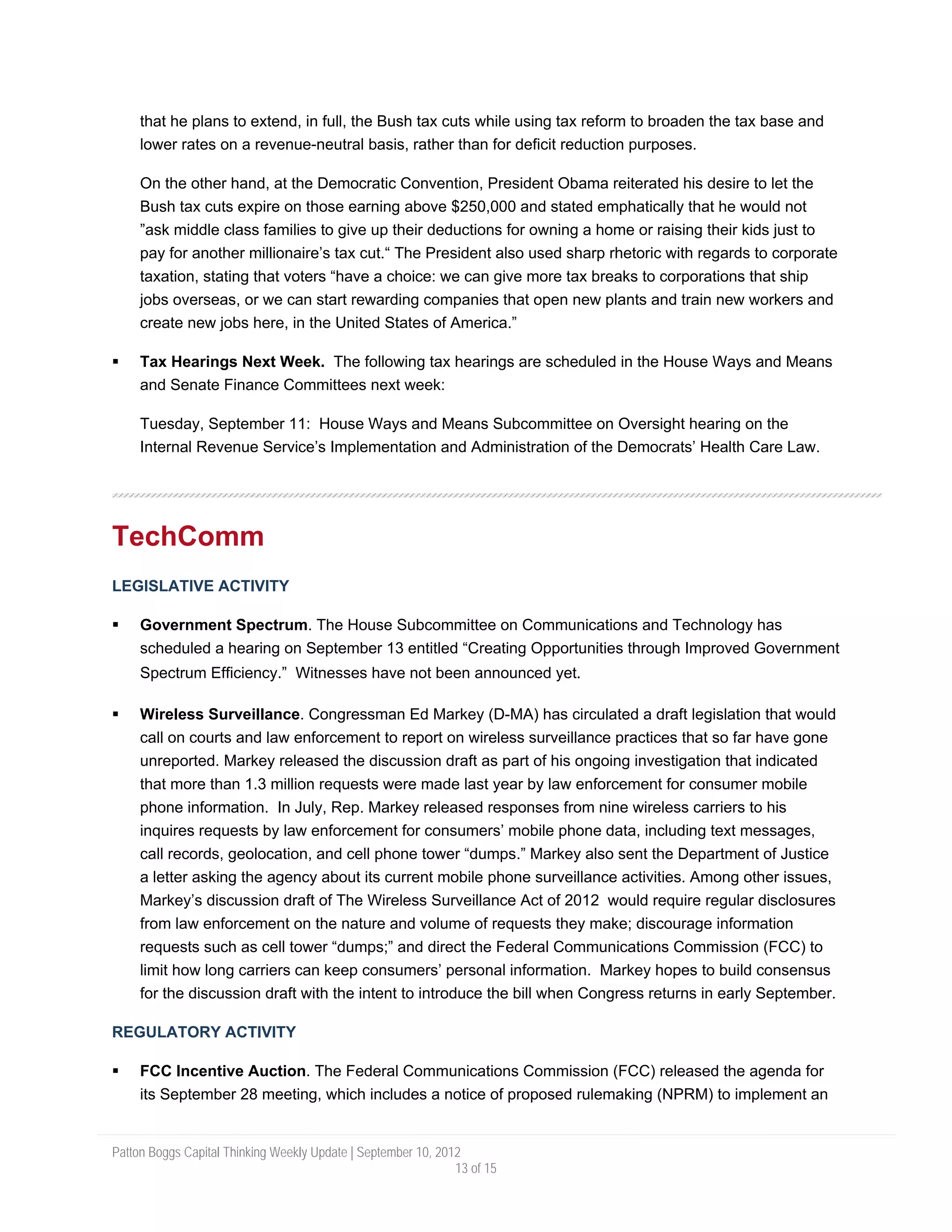 that he plans to extend, in full, the Bush tax cuts while using tax reform to broaden the tax base and
     lower rates on a revenue-neutral basis, rather than for deficit reduction purposes.

     On the other hand, at the Democratic Convention, President Obama reiterated his desire to let the
     Bush tax cuts expire on those earning above $250,000 and stated emphatically that he would not
     ”ask middle class families to give up their deductions for owning a home or raising their kids just to
     pay for another millionaire’s tax cut.“ The President also used sharp rhetoric with regards to corporate
     taxation, stating that voters “have a choice: we can give more tax breaks to corporations that ship
     jobs overseas, or we can start rewarding companies that open new plants and train new workers and
     create new jobs here, in the United States of America.”

     Tax Hearings Next Week. The following tax hearings are scheduled in the House Ways and Means
     and Senate Finance Committees next week:

     Tuesday, September 11: House Ways and Means Subcommittee on Oversight hearing on the
     Internal Revenue Service’s Implementation and Administration of the Democrats’ Health Care Law.




TechComm
LEGISLATIVE ACTIVITY

     Government Spectrum. The House Subcommittee on Communications and Technology has
     scheduled a hearing on September 13 entitled “Creating Opportunities through Improved Government
     Spectrum Efficiency.” Witnesses have not been announced yet.

     Wireless Surveillance. Congressman Ed Markey (D-MA) has circulated a draft legislation that would
     call on courts and law enforcement to report on wireless surveillance practices that so far have gone
     unreported. Markey released the discussion draft as part of his ongoing investigation that indicated
     that more than 1.3 million requests were made last year by law enforcement for consumer mobile
     phone information. In July, Rep. Markey released responses from nine wireless carriers to his
     inquires requests by law enforcement for consumers’ mobile phone data, including text messages,
     call records, geolocation, and cell phone tower “dumps.” Markey also sent the Department of Justice
     a letter asking the agency about its current mobile phone surveillance activities. Among other issues,
     Markey’s discussion draft of The Wireless Surveillance Act of 2012 would require regular disclosures
     from law enforcement on the nature and volume of requests they make; discourage information
     requests such as cell tower “dumps;” and direct the Federal Communications Commission (FCC) to
     limit how long carriers can keep consumers’ personal information. Markey hopes to build consensus
     for the discussion draft with the intent to introduce the bill when Congress returns in early September.

REGULATORY ACTIVITY

     FCC Incentive Auction. The Federal Communications Commission (FCC) released the agenda for
     its September 28 meeting, which includes a notice of proposed rulemaking (NPRM) to implement an


Patton Boggs Capital Thinking Weekly Update | September 10, 2012
                                                               13 of 15
 