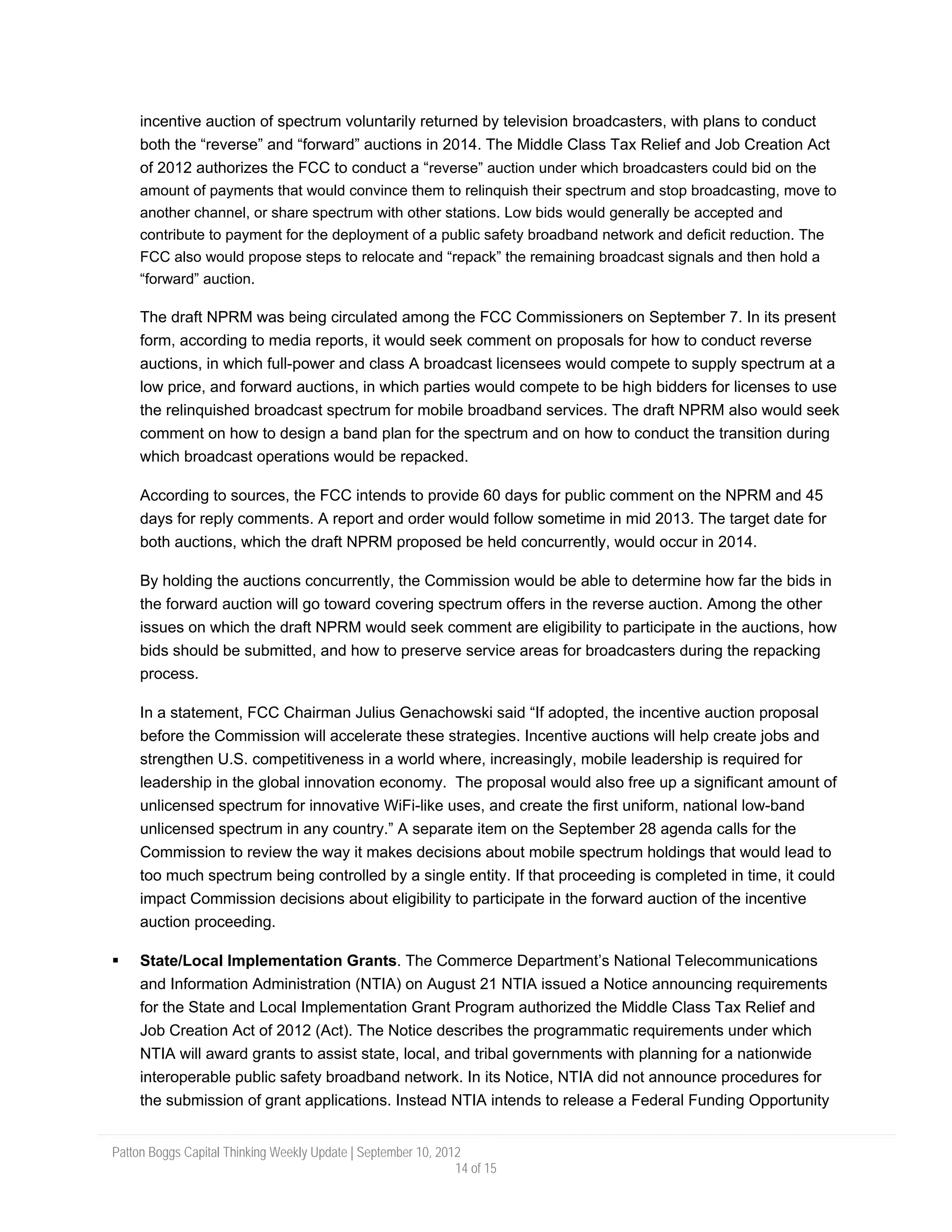 incentive auction of spectrum voluntarily returned by television broadcasters, with plans to conduct
     both the “reverse” and “forward” auctions in 2014. The Middle Class Tax Relief and Job Creation Act
     of 2012 authorizes the FCC to conduct a “reverse” auction under which broadcasters could bid on the
     amount of payments that would convince them to relinquish their spectrum and stop broadcasting, move to
     another channel, or share spectrum with other stations. Low bids would generally be accepted and
     contribute to payment for the deployment of a public safety broadband network and deficit reduction. The
     FCC also would propose steps to relocate and “repack” the remaining broadcast signals and then hold a
     “forward” auction.

     The draft NPRM was being circulated among the FCC Commissioners on September 7. In its present
     form, according to media reports, it would seek comment on proposals for how to conduct reverse
     auctions, in which full-power and class A broadcast licensees would compete to supply spectrum at a
     low price, and forward auctions, in which parties would compete to be high bidders for licenses to use
     the relinquished broadcast spectrum for mobile broadband services. The draft NPRM also would seek
     comment on how to design a band plan for the spectrum and on how to conduct the transition during
     which broadcast operations would be repacked.

     According to sources, the FCC intends to provide 60 days for public comment on the NPRM and 45
     days for reply comments. A report and order would follow sometime in mid 2013. The target date for
     both auctions, which the draft NPRM proposed be held concurrently, would occur in 2014.

     By holding the auctions concurrently, the Commission would be able to determine how far the bids in
     the forward auction will go toward covering spectrum offers in the reverse auction. Among the other
     issues on which the draft NPRM would seek comment are eligibility to participate in the auctions, how
     bids should be submitted, and how to preserve service areas for broadcasters during the repacking
     process.

     In a statement, FCC Chairman Julius Genachowski said “If adopted, the incentive auction proposal
     before the Commission will accelerate these strategies. Incentive auctions will help create jobs and
     strengthen U.S. competitiveness in a world where, increasingly, mobile leadership is required for
     leadership in the global innovation economy. The proposal would also free up a significant amount of
     unlicensed spectrum for innovative WiFi-like uses, and create the first uniform, national low-band
     unlicensed spectrum in any country.” A separate item on the September 28 agenda calls for the
     Commission to review the way it makes decisions about mobile spectrum holdings that would lead to
     too much spectrum being controlled by a single entity. If that proceeding is completed in time, it could
     impact Commission decisions about eligibility to participate in the forward auction of the incentive
     auction proceeding.

     State/Local Implementation Grants. The Commerce Department’s National Telecommunications
     and Information Administration (NTIA) on August 21 NTIA issued a Notice announcing requirements
     for the State and Local Implementation Grant Program authorized the Middle Class Tax Relief and
     Job Creation Act of 2012 (Act). The Notice describes the programmatic requirements under which
     NTIA will award grants to assist state, local, and tribal governments with planning for a nationwide
     interoperable public safety broadband network. In its Notice, NTIA did not announce procedures for
     the submission of grant applications. Instead NTIA intends to release a Federal Funding Opportunity


Patton Boggs Capital Thinking Weekly Update | September 10, 2012
                                                               14 of 15
 