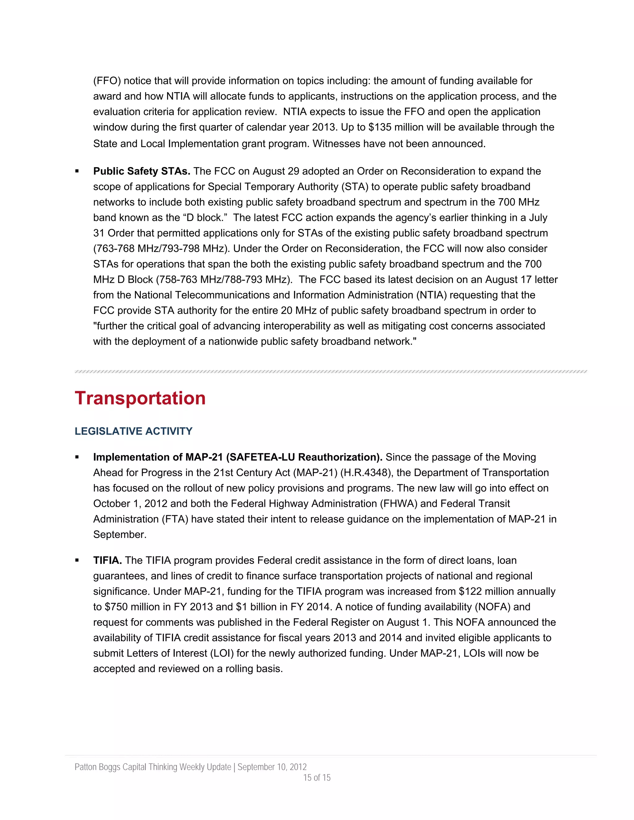 (FFO) notice that will provide information on topics including: the amount of funding available for
     award and how NTIA will allocate funds to applicants, instructions on the application process, and the
     evaluation criteria for application review. NTIA expects to issue the FFO and open the application
     window during the first quarter of calendar year 2013. Up to $135 million will be available through the
     State and Local Implementation grant program. Witnesses have not been announced.

     Public Safety STAs. The FCC on August 29 adopted an Order on Reconsideration to expand the
     scope of applications for Special Temporary Authority (STA) to operate public safety broadband
     networks to include both existing public safety broadband spectrum and spectrum in the 700 MHz
     band known as the “D block.” The latest FCC action expands the agency’s earlier thinking in a July
     31 Order that permitted applications only for STAs of the existing public safety broadband spectrum
     (763-768 MHz/793-798 MHz). Under the Order on Reconsideration, the FCC will now also consider
     STAs for operations that span the both the existing public safety broadband spectrum and the 700
     MHz D Block (758-763 MHz/788-793 MHz). The FCC based its latest decision on an August 17 letter
     from the National Telecommunications and Information Administration (NTIA) requesting that the
     FCC provide STA authority for the entire 20 MHz of public safety broadband spectrum in order to
     "further the critical goal of advancing interoperability as well as mitigating cost concerns associated
     with the deployment of a nationwide public safety broadband network."




Transportation
LEGISLATIVE ACTIVITY

     Implementation of MAP-21 (SAFETEA-LU Reauthorization). Since the passage of the Moving
     Ahead for Progress in the 21st Century Act (MAP-21) (H.R.4348), the Department of Transportation
     has focused on the rollout of new policy provisions and programs. The new law will go into effect on
     October 1, 2012 and both the Federal Highway Administration (FHWA) and Federal Transit
     Administration (FTA) have stated their intent to release guidance on the implementation of MAP-21 in
     September.

     TIFIA. The TIFIA program provides Federal credit assistance in the form of direct loans, loan
     guarantees, and lines of credit to finance surface transportation projects of national and regional
     significance. Under MAP-21, funding for the TIFIA program was increased from $122 million annually
     to $750 million in FY 2013 and $1 billion in FY 2014. A notice of funding availability (NOFA) and
     request for comments was published in the Federal Register on August 1. This NOFA announced the
     availability of TIFIA credit assistance for fiscal years 2013 and 2014 and invited eligible applicants to
     submit Letters of Interest (LOI) for the newly authorized funding. Under MAP-21, LOIs will now be
     accepted and reviewed on a rolling basis.




Patton Boggs Capital Thinking Weekly Update | September 10, 2012
                                                               15 of 15
 