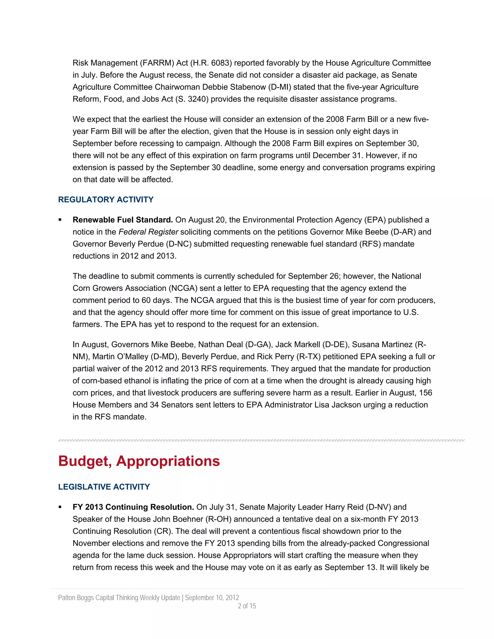Risk Management (FARRM) Act (H.R. 6083) reported favorably by the House Agriculture Committee
     in July. Before the August recess, the Senate did not consider a disaster aid package, as Senate
     Agriculture Committee Chairwoman Debbie Stabenow (D-MI) stated that the five-year Agriculture
     Reform, Food, and Jobs Act (S. 3240) provides the requisite disaster assistance programs.

     We expect that the earliest the House will consider an extension of the 2008 Farm Bill or a new five-
     year Farm Bill will be after the election, given that the House is in session only eight days in
     September before recessing to campaign. Although the 2008 Farm Bill expires on September 30,
     there will not be any effect of this expiration on farm programs until December 31. However, if no
     extension is passed by the September 30 deadline, some energy and conversation programs expiring
     on that date will be affected.

REGULATORY ACTIVITY

     Renewable Fuel Standard. On August 20, the Environmental Protection Agency (EPA) published a
     notice in the Federal Register soliciting comments on the petitions Governor Mike Beebe (D-AR) and
     Governor Beverly Perdue (D-NC) submitted requesting renewable fuel standard (RFS) mandate
     reductions in 2012 and 2013.

     The deadline to submit comments is currently scheduled for September 26; however, the National
     Corn Growers Association (NCGA) sent a letter to EPA requesting that the agency extend the
     comment period to 60 days. The NCGA argued that this is the busiest time of year for corn producers,
     and that the agency should offer more time for comment on this issue of great importance to U.S.
     farmers. The EPA has yet to respond to the request for an extension.

     In August, Governors Mike Beebe, Nathan Deal (D-GA), Jack Markell (D-DE), Susana Martinez (R-
     NM), Martin O’Malley (D-MD), Beverly Perdue, and Rick Perry (R-TX) petitioned EPA seeking a full or
     partial waiver of the 2012 and 2013 RFS requirements. They argued that the mandate for production
     of corn-based ethanol is inflating the price of corn at a time when the drought is already causing high
     corn prices, and that livestock producers are suffering severe harm as a result. Earlier in August, 156
     House Members and 34 Senators sent letters to EPA Administrator Lisa Jackson urging a reduction
     in the RFS mandate.




Budget, Appropriations
LEGISLATIVE ACTIVITY

     FY 2013 Continuing Resolution. On July 31, Senate Majority Leader Harry Reid (D-NV) and
     Speaker of the House John Boehner (R-OH) announced a tentative deal on a six-month FY 2013
     Continuing Resolution (CR). The deal will prevent a contentious fiscal showdown prior to the
     November elections and remove the FY 2013 spending bills from the already-packed Congressional
     agenda for the lame duck session. House Appropriators will start crafting the measure when they
     return from recess this week and the House may vote on it as early as September 13. It will likely be


Patton Boggs Capital Thinking Weekly Update | September 10, 2012
                                                                2 of 15
 