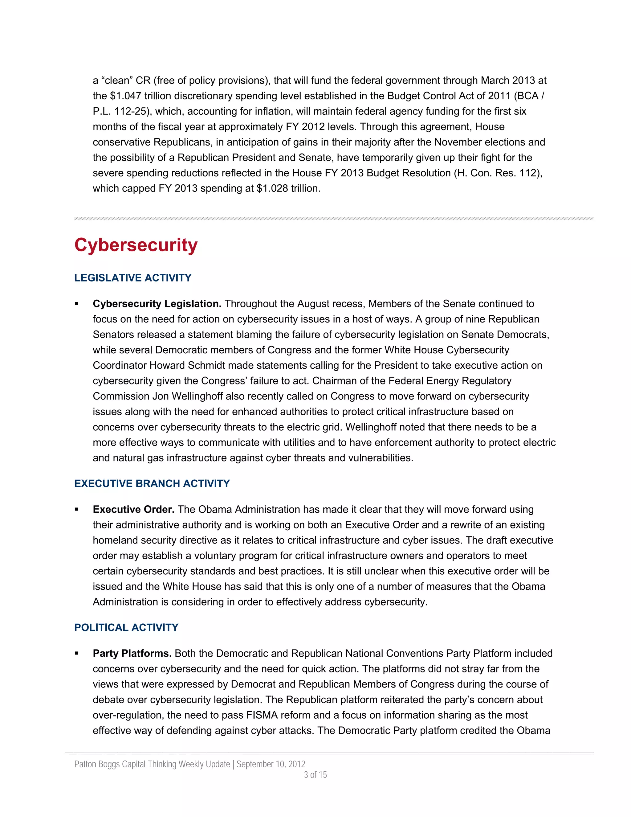 a “clean” CR (free of policy provisions), that will fund the federal government through March 2013 at
     the $1.047 trillion discretionary spending level established in the Budget Control Act of 2011 (BCA /
     P.L. 112-25), which, accounting for inflation, will maintain federal agency funding for the first six
     months of the fiscal year at approximately FY 2012 levels. Through this agreement, House
     conservative Republicans, in anticipation of gains in their majority after the November elections and
     the possibility of a Republican President and Senate, have temporarily given up their fight for the
     severe spending reductions reflected in the House FY 2013 Budget Resolution (H. Con. Res. 112),
     which capped FY 2013 spending at $1.028 trillion.




Cybersecurity
LEGISLATIVE ACTIVITY

     Cybersecurity Legislation. Throughout the August recess, Members of the Senate continued to
     focus on the need for action on cybersecurity issues in a host of ways. A group of nine Republican
     Senators released a statement blaming the failure of cybersecurity legislation on Senate Democrats,
     while several Democratic members of Congress and the former White House Cybersecurity
     Coordinator Howard Schmidt made statements calling for the President to take executive action on
     cybersecurity given the Congress’ failure to act. Chairman of the Federal Energy Regulatory
     Commission Jon Wellinghoff also recently called on Congress to move forward on cybersecurity
     issues along with the need for enhanced authorities to protect critical infrastructure based on
     concerns over cybersecurity threats to the electric grid. Wellinghoff noted that there needs to be a
     more effective ways to communicate with utilities and to have enforcement authority to protect electric
     and natural gas infrastructure against cyber threats and vulnerabilities.

EXECUTIVE BRANCH ACTIVITY

     Executive Order. The Obama Administration has made it clear that they will move forward using
     their administrative authority and is working on both an Executive Order and a rewrite of an existing
     homeland security directive as it relates to critical infrastructure and cyber issues. The draft executive
     order may establish a voluntary program for critical infrastructure owners and operators to meet
     certain cybersecurity standards and best practices. It is still unclear when this executive order will be
     issued and the White House has said that this is only one of a number of measures that the Obama
     Administration is considering in order to effectively address cybersecurity.

POLITICAL ACTIVITY

     Party Platforms. Both the Democratic and Republican National Conventions Party Platform included
     concerns over cybersecurity and the need for quick action. The platforms did not stray far from the
     views that were expressed by Democrat and Republican Members of Congress during the course of
     debate over cybersecurity legislation. The Republican platform reiterated the party’s concern about
     over-regulation, the need to pass FISMA reform and a focus on information sharing as the most
     effective way of defending against cyber attacks. The Democratic Party platform credited the Obama


Patton Boggs Capital Thinking Weekly Update | September 10, 2012
                                                                3 of 15
 