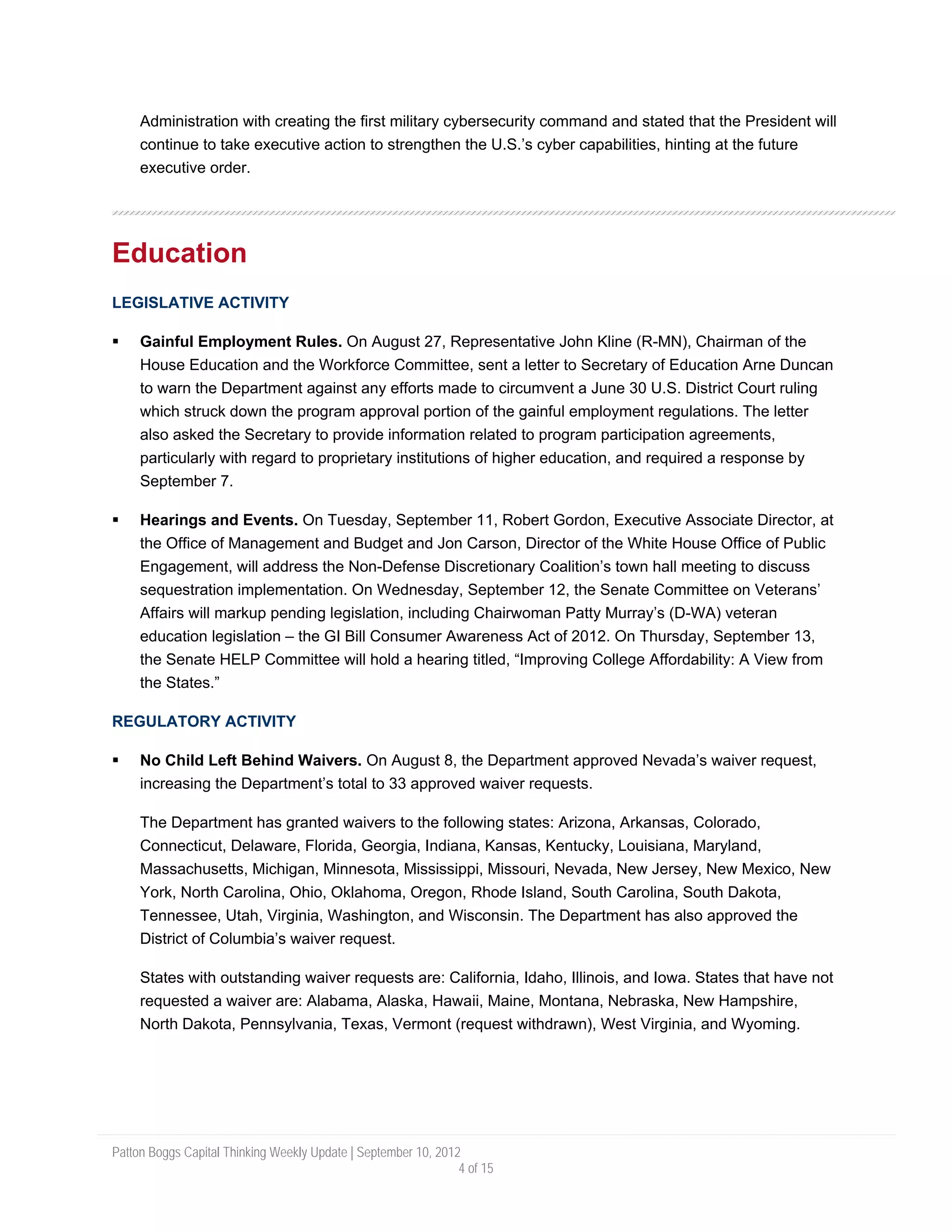 Administration with creating the first military cybersecurity command and stated that the President will
     continue to take executive action to strengthen the U.S.’s cyber capabilities, hinting at the future
     executive order.




Education
LEGISLATIVE ACTIVITY

     Gainful Employment Rules. On August 27, Representative John Kline (R-MN), Chairman of the
     House Education and the Workforce Committee, sent a letter to Secretary of Education Arne Duncan
     to warn the Department against any efforts made to circumvent a June 30 U.S. District Court ruling
     which struck down the program approval portion of the gainful employment regulations. The letter
     also asked the Secretary to provide information related to program participation agreements,
     particularly with regard to proprietary institutions of higher education, and required a response by
     September 7.

     Hearings and Events. On Tuesday, September 11, Robert Gordon, Executive Associate Director, at
     the Office of Management and Budget and Jon Carson, Director of the White House Office of Public
     Engagement, will address the Non-Defense Discretionary Coalition’s town hall meeting to discuss
     sequestration implementation. On Wednesday, September 12, the Senate Committee on Veterans’
     Affairs will markup pending legislation, including Chairwoman Patty Murray’s (D-WA) veteran
     education legislation – the GI Bill Consumer Awareness Act of 2012. On Thursday, September 13,
     the Senate HELP Committee will hold a hearing titled, “Improving College Affordability: A View from
     the States.”

REGULATORY ACTIVITY

     No Child Left Behind Waivers. On August 8, the Department approved Nevada’s waiver request,
     increasing the Department’s total to 33 approved waiver requests.

     The Department has granted waivers to the following states: Arizona, Arkansas, Colorado,
     Connecticut, Delaware, Florida, Georgia, Indiana, Kansas, Kentucky, Louisiana, Maryland,
     Massachusetts, Michigan, Minnesota, Mississippi, Missouri, Nevada, New Jersey, New Mexico, New
     York, North Carolina, Ohio, Oklahoma, Oregon, Rhode Island, South Carolina, South Dakota,
     Tennessee, Utah, Virginia, Washington, and Wisconsin. The Department has also approved the
     District of Columbia’s waiver request.

     States with outstanding waiver requests are: California, Idaho, Illinois, and Iowa. States that have not
     requested a waiver are: Alabama, Alaska, Hawaii, Maine, Montana, Nebraska, New Hampshire,
     North Dakota, Pennsylvania, Texas, Vermont (request withdrawn), West Virginia, and Wyoming.




Patton Boggs Capital Thinking Weekly Update | September 10, 2012
                                                                4 of 15
 
