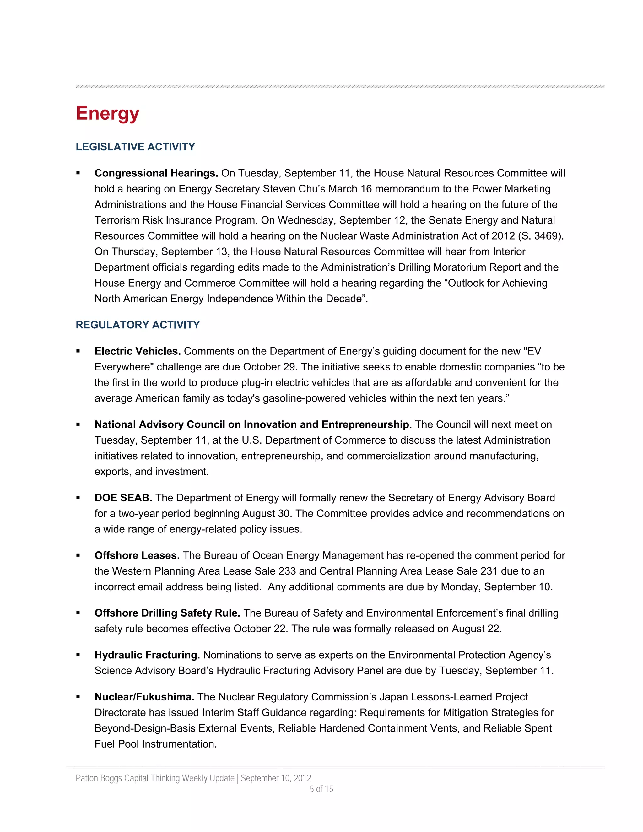 Energy
LEGISLATIVE ACTIVITY

     Congressional Hearings. On Tuesday, September 11, the House Natural Resources Committee will
     hold a hearing on Energy Secretary Steven Chu’s March 16 memorandum to the Power Marketing
     Administrations and the House Financial Services Committee will hold a hearing on the future of the
     Terrorism Risk Insurance Program. On Wednesday, September 12, the Senate Energy and Natural
     Resources Committee will hold a hearing on the Nuclear Waste Administration Act of 2012 (S. 3469).
     On Thursday, September 13, the House Natural Resources Committee will hear from Interior
     Department officials regarding edits made to the Administration’s Drilling Moratorium Report and the
     House Energy and Commerce Committee will hold a hearing regarding the “Outlook for Achieving
     North American Energy Independence Within the Decade”.

REGULATORY ACTIVITY

     Electric Vehicles. Comments on the Department of Energy’s guiding document for the new "EV
     Everywhere" challenge are due October 29. The initiative seeks to enable domestic companies “to be
     the first in the world to produce plug-in electric vehicles that are as affordable and convenient for the
     average American family as today's gasoline-powered vehicles within the next ten years.”

     National Advisory Council on Innovation and Entrepreneurship. The Council will next meet on
     Tuesday, September 11, at the U.S. Department of Commerce to discuss the latest Administration
     initiatives related to innovation, entrepreneurship, and commercialization around manufacturing,
     exports, and investment.

     DOE SEAB. The Department of Energy will formally renew the Secretary of Energy Advisory Board
     for a two-year period beginning August 30. The Committee provides advice and recommendations on
     a wide range of energy-related policy issues.

     Offshore Leases. The Bureau of Ocean Energy Management has re-opened the comment period for
     the Western Planning Area Lease Sale 233 and Central Planning Area Lease Sale 231 due to an
     incorrect email address being listed. Any additional comments are due by Monday, September 10.

     Offshore Drilling Safety Rule. The Bureau of Safety and Environmental Enforcement’s final drilling
     safety rule becomes effective October 22. The rule was formally released on August 22.

     Hydraulic Fracturing. Nominations to serve as experts on the Environmental Protection Agency’s
     Science Advisory Board’s Hydraulic Fracturing Advisory Panel are due by Tuesday, September 11.

     Nuclear/Fukushima. The Nuclear Regulatory Commission’s Japan Lessons-Learned Project
     Directorate has issued Interim Staff Guidance regarding: Requirements for Mitigation Strategies for
     Beyond-Design-Basis External Events, Reliable Hardened Containment Vents, and Reliable Spent
     Fuel Pool Instrumentation.


Patton Boggs Capital Thinking Weekly Update | September 10, 2012
                                                                5 of 15
 