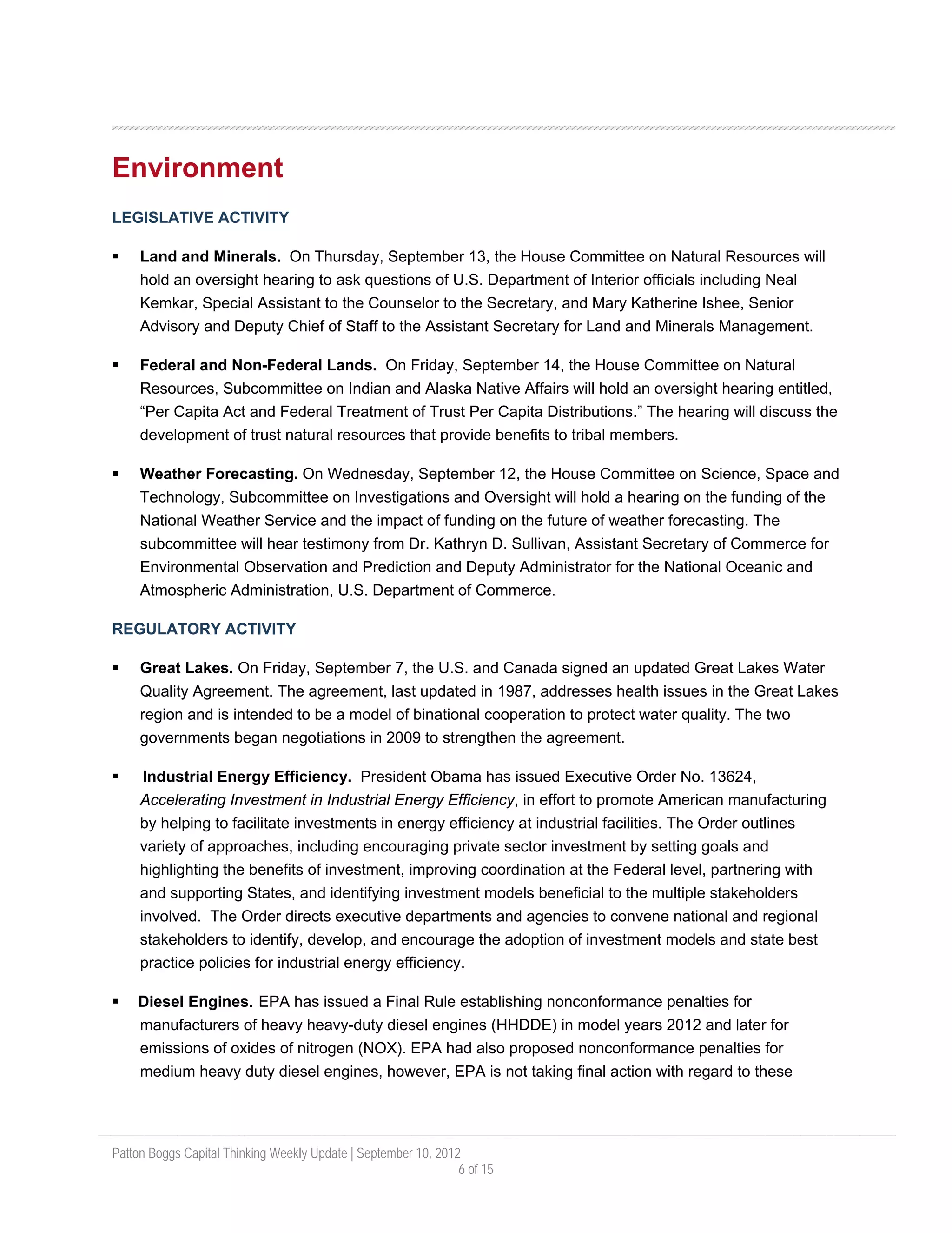 Environment
LEGISLATIVE ACTIVITY

     Land and Minerals. On Thursday, September 13, the House Committee on Natural Resources will
     hold an oversight hearing to ask questions of U.S. Department of Interior officials including Neal
     Kemkar, Special Assistant to the Counselor to the Secretary, and Mary Katherine Ishee, Senior
     Advisory and Deputy Chief of Staff to the Assistant Secretary for Land and Minerals Management.

     Federal and Non-Federal Lands. On Friday, September 14, the House Committee on Natural
     Resources, Subcommittee on Indian and Alaska Native Affairs will hold an oversight hearing entitled,
     “Per Capita Act and Federal Treatment of Trust Per Capita Distributions.” The hearing will discuss the
     development of trust natural resources that provide benefits to tribal members.

     Weather Forecasting. On Wednesday, September 12, the House Committee on Science, Space and
     Technology, Subcommittee on Investigations and Oversight will hold a hearing on the funding of the
     National Weather Service and the impact of funding on the future of weather forecasting. The
     subcommittee will hear testimony from Dr. Kathryn D. Sullivan, Assistant Secretary of Commerce for
     Environmental Observation and Prediction and Deputy Administrator for the National Oceanic and
     Atmospheric Administration, U.S. Department of Commerce.

REGULATORY ACTIVITY

     Great Lakes. On Friday, September 7, the U.S. and Canada signed an updated Great Lakes Water
     Quality Agreement. The agreement, last updated in 1987, addresses health issues in the Great Lakes
     region and is intended to be a model of binational cooperation to protect water quality. The two
     governments began negotiations in 2009 to strengthen the agreement.

      Industrial Energy Efficiency. President Obama has issued Executive Order No. 13624,
     Accelerating Investment in Industrial Energy Efficiency, in effort to promote American manufacturing
     by helping to facilitate investments in energy efficiency at industrial facilities. The Order outlines
     variety of approaches, including encouraging private sector investment by setting goals and
     highlighting the benefits of investment, improving coordination at the Federal level, partnering with
     and supporting States, and identifying investment models beneficial to the multiple stakeholders
     involved. The Order directs executive departments and agencies to convene national and regional
     stakeholders to identify, develop, and encourage the adoption of investment models and state best
     practice policies for industrial energy efficiency.

    Diesel Engines. EPA has issued a Final Rule establishing nonconformance penalties for
    manufacturers of heavy heavy-duty diesel engines (HHDDE) in model years 2012 and later for
    emissions of oxides of nitrogen (NOX). EPA had also proposed nonconformance penalties for
    medium heavy duty diesel engines, however, EPA is not taking final action with regard to these




Patton Boggs Capital Thinking Weekly Update | September 10, 2012
                                                                6 of 15
 