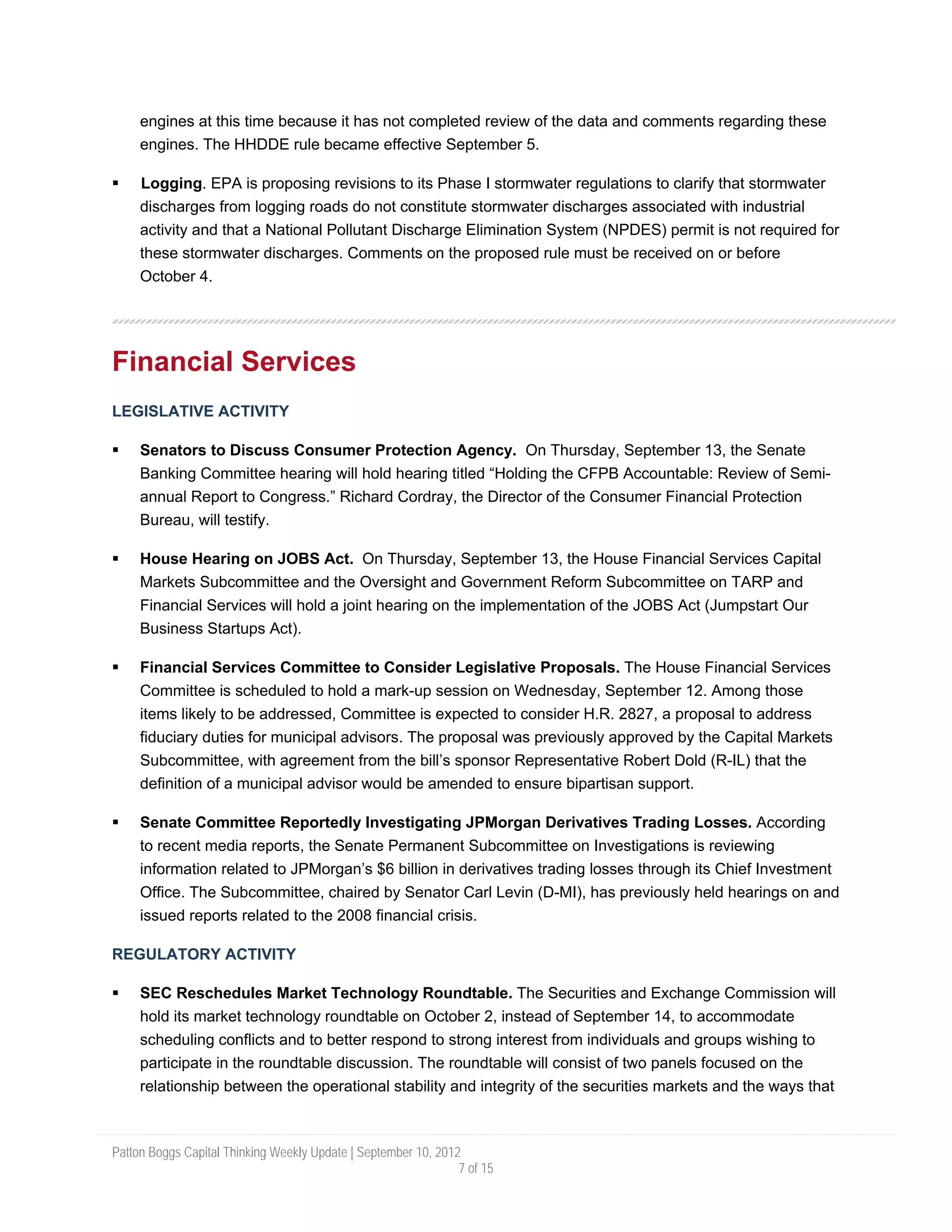 engines at this time because it has not completed review of the data and comments regarding these
     engines. The HHDDE rule became effective September 5.

     Logging. EPA is proposing revisions to its Phase I stormwater regulations to clarify that stormwater
     discharges from logging roads do not constitute stormwater discharges associated with industrial
     activity and that a National Pollutant Discharge Elimination System (NPDES) permit is not required for
     these stormwater discharges. Comments on the proposed rule must be received on or before
     October 4.




Financial Services
LEGISLATIVE ACTIVITY

     Senators to Discuss Consumer Protection Agency. On Thursday, September 13, the Senate
     Banking Committee hearing will hold hearing titled “Holding the CFPB Accountable: Review of Semi-
     annual Report to Congress.” Richard Cordray, the Director of the Consumer Financial Protection
     Bureau, will testify.

     House Hearing on JOBS Act. On Thursday, September 13, the House Financial Services Capital
     Markets Subcommittee and the Oversight and Government Reform Subcommittee on TARP and
     Financial Services will hold a joint hearing on the implementation of the JOBS Act (Jumpstart Our
     Business Startups Act).

     Financial Services Committee to Consider Legislative Proposals. The House Financial Services
     Committee is scheduled to hold a mark-up session on Wednesday, September 12. Among those
     items likely to be addressed, Committee is expected to consider H.R. 2827, a proposal to address
     fiduciary duties for municipal advisors. The proposal was previously approved by the Capital Markets
     Subcommittee, with agreement from the bill’s sponsor Representative Robert Dold (R-IL) that the
     definition of a municipal advisor would be amended to ensure bipartisan support.

     Senate Committee Reportedly Investigating JPMorgan Derivatives Trading Losses. According
     to recent media reports, the Senate Permanent Subcommittee on Investigations is reviewing
     information related to JPMorgan’s $6 billion in derivatives trading losses through its Chief Investment
     Office. The Subcommittee, chaired by Senator Carl Levin (D-MI), has previously held hearings on and
     issued reports related to the 2008 financial crisis.

REGULATORY ACTIVITY

     SEC Reschedules Market Technology Roundtable. The Securities and Exchange Commission will
     hold its market technology roundtable on October 2, instead of September 14, to accommodate
     scheduling conflicts and to better respond to strong interest from individuals and groups wishing to
     participate in the roundtable discussion. The roundtable will consist of two panels focused on the
     relationship between the operational stability and integrity of the securities markets and the ways that



Patton Boggs Capital Thinking Weekly Update | September 10, 2012
                                                                7 of 15
 