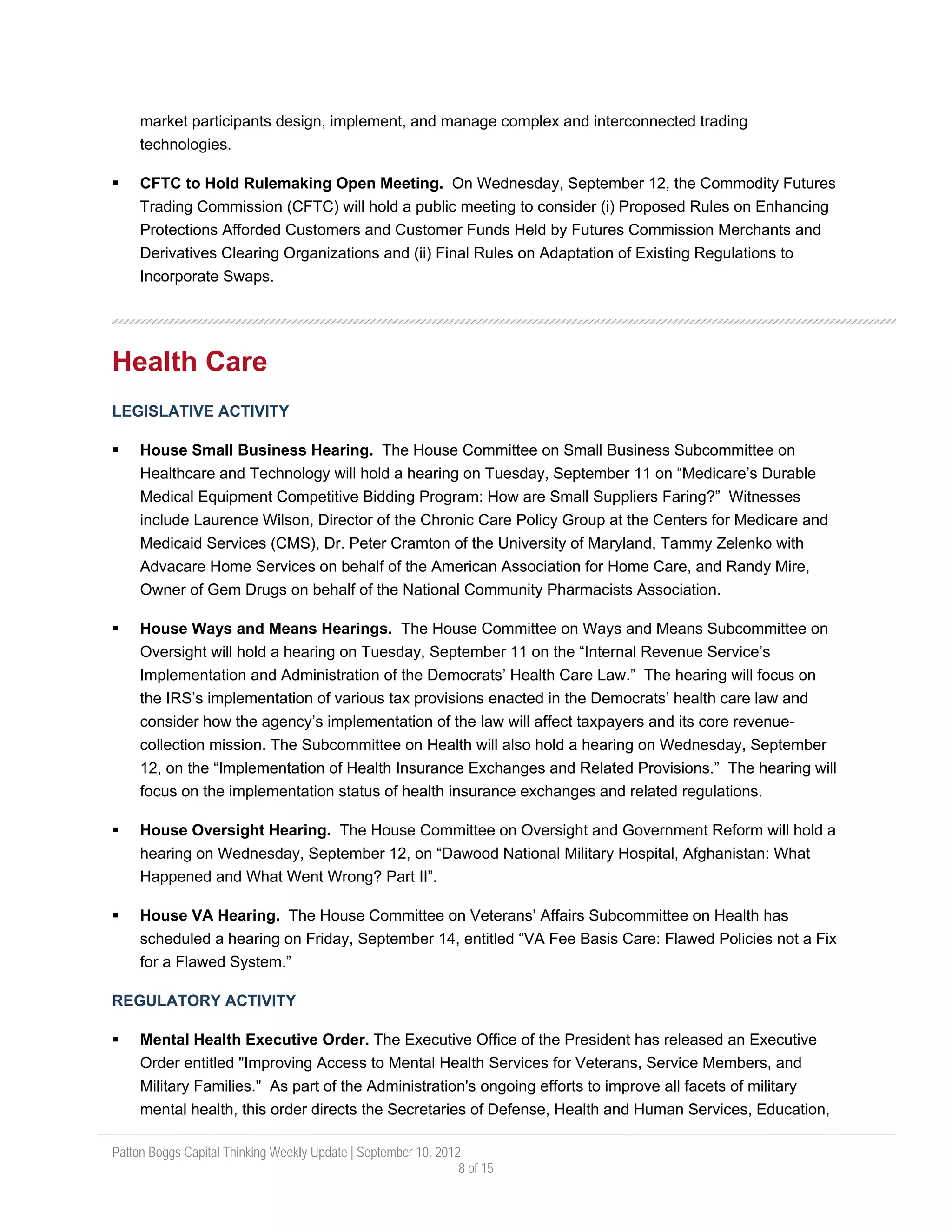 market participants design, implement, and manage complex and interconnected trading
     technologies.

     CFTC to Hold Rulemaking Open Meeting. On Wednesday, September 12, the Commodity Futures
     Trading Commission (CFTC) will hold a public meeting to consider (i) Proposed Rules on Enhancing
     Protections Afforded Customers and Customer Funds Held by Futures Commission Merchants and
     Derivatives Clearing Organizations and (ii) Final Rules on Adaptation of Existing Regulations to
     Incorporate Swaps.




Health Care
LEGISLATIVE ACTIVITY

     House Small Business Hearing. The House Committee on Small Business Subcommittee on
     Healthcare and Technology will hold a hearing on Tuesday, September 11 on “Medicare’s Durable
     Medical Equipment Competitive Bidding Program: How are Small Suppliers Faring?” Witnesses
     include Laurence Wilson, Director of the Chronic Care Policy Group at the Centers for Medicare and
     Medicaid Services (CMS), Dr. Peter Cramton of the University of Maryland, Tammy Zelenko with
     Advacare Home Services on behalf of the American Association for Home Care, and Randy Mire,
     Owner of Gem Drugs on behalf of the National Community Pharmacists Association.

     House Ways and Means Hearings. The House Committee on Ways and Means Subcommittee on
     Oversight will hold a hearing on Tuesday, September 11 on the “Internal Revenue Service’s
     Implementation and Administration of the Democrats’ Health Care Law.” The hearing will focus on
     the IRS’s implementation of various tax provisions enacted in the Democrats’ health care law and
     consider how the agency’s implementation of the law will affect taxpayers and its core revenue-
     collection mission. The Subcommittee on Health will also hold a hearing on Wednesday, September
     12, on the “Implementation of Health Insurance Exchanges and Related Provisions.” The hearing will
     focus on the implementation status of health insurance exchanges and related regulations.

     House Oversight Hearing. The House Committee on Oversight and Government Reform will hold a
     hearing on Wednesday, September 12, on “Dawood National Military Hospital, Afghanistan: What
     Happened and What Went Wrong? Part II”.

     House VA Hearing. The House Committee on Veterans’ Affairs Subcommittee on Health has
     scheduled a hearing on Friday, September 14, entitled “VA Fee Basis Care: Flawed Policies not a Fix
     for a Flawed System.”

REGULATORY ACTIVITY

     Mental Health Executive Order. The Executive Office of the President has released an Executive
     Order entitled "Improving Access to Mental Health Services for Veterans, Service Members, and
     Military Families." As part of the Administration's ongoing efforts to improve all facets of military
     mental health, this order directs the Secretaries of Defense, Health and Human Services, Education,

Patton Boggs Capital Thinking Weekly Update | September 10, 2012
                                                                8 of 15
 
