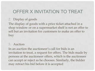 OFFER X INVITATION TO TREAT
2. Display of goods
The display of goods with a price ticket attached in a
shop window or on a supermarket shelf is not an offer to
sell but an invitation for customers to make an offer to
buy

3. Auction
In an auction the auctioneer’s call for bids is an
invitation to treat, a request for offers. The bids made by
persons at the auctioneer offers, which is the auctioneer
can accept or reject as he chooses. Similarly, the bidder
may retract his bid before it is accepted

 