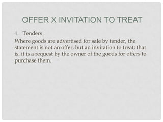 OFFER X INVITATION TO TREAT
4. Tenders
Where goods are advertised for sale by tender, the
statement is not an offer, but an invitation to treat; that
is, it is a request by the owner of the goods for offers to
purchase them.

 